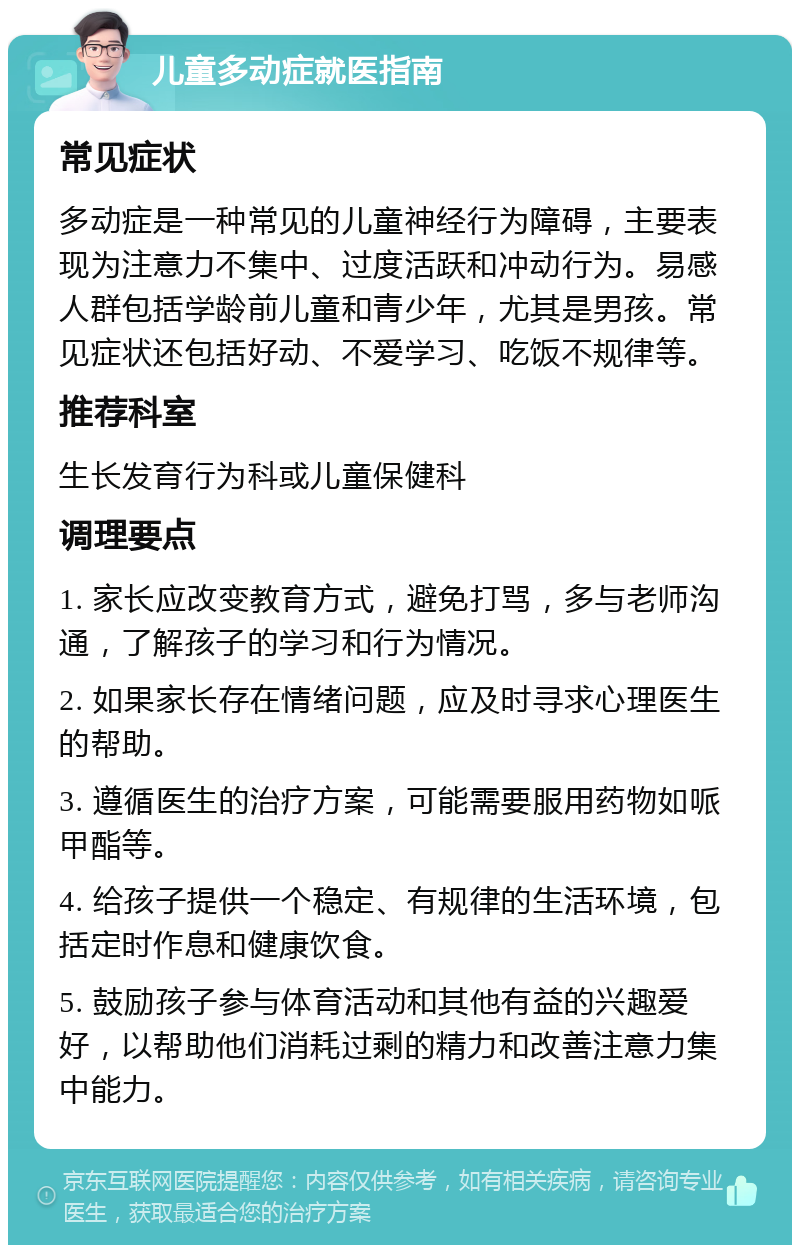 儿童多动症就医指南 常见症状 多动症是一种常见的儿童神经行为障碍，主要表现为注意力不集中、过度活跃和冲动行为。易感人群包括学龄前儿童和青少年，尤其是男孩。常见症状还包括好动、不爱学习、吃饭不规律等。 推荐科室 生长发育行为科或儿童保健科 调理要点 1. 家长应改变教育方式，避免打骂，多与老师沟通，了解孩子的学习和行为情况。 2. 如果家长存在情绪问题，应及时寻求心理医生的帮助。 3. 遵循医生的治疗方案，可能需要服用药物如哌甲酯等。 4. 给孩子提供一个稳定、有规律的生活环境，包括定时作息和健康饮食。 5. 鼓励孩子参与体育活动和其他有益的兴趣爱好，以帮助他们消耗过剩的精力和改善注意力集中能力。