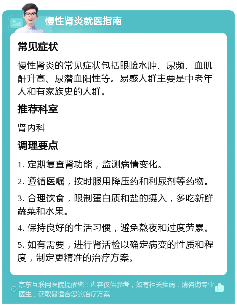 慢性肾炎就医指南 常见症状 慢性肾炎的常见症状包括眼睑水肿、尿频、血肌酐升高、尿潜血阳性等。易感人群主要是中老年人和有家族史的人群。 推荐科室 肾内科 调理要点 1. 定期复查肾功能，监测病情变化。 2. 遵循医嘱，按时服用降压药和利尿剂等药物。 3. 合理饮食，限制蛋白质和盐的摄入，多吃新鲜蔬菜和水果。 4. 保持良好的生活习惯，避免熬夜和过度劳累。 5. 如有需要，进行肾活检以确定病变的性质和程度，制定更精准的治疗方案。