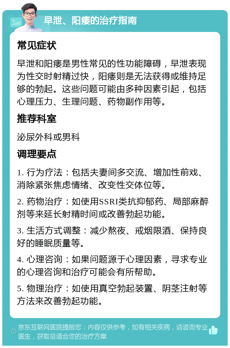 早泄、阳痿的治疗指南 常见症状 早泄和阳痿是男性常见的性功能障碍，早泄表现为性交时射精过快，阳痿则是无法获得或维持足够的勃起。这些问题可能由多种因素引起，包括心理压力、生理问题、药物副作用等。 推荐科室 泌尿外科或男科 调理要点 1. 行为疗法：包括夫妻间多交流、增加性前戏、消除紧张焦虑情绪、改变性交体位等。 2. 药物治疗：如使用SSRI类抗抑郁药、局部麻醉剂等来延长射精时间或改善勃起功能。 3. 生活方式调整：减少熬夜、戒烟限酒、保持良好的睡眠质量等。 4. 心理咨询：如果问题源于心理因素，寻求专业的心理咨询和治疗可能会有所帮助。 5. 物理治疗：如使用真空勃起装置、阴茎注射等方法来改善勃起功能。