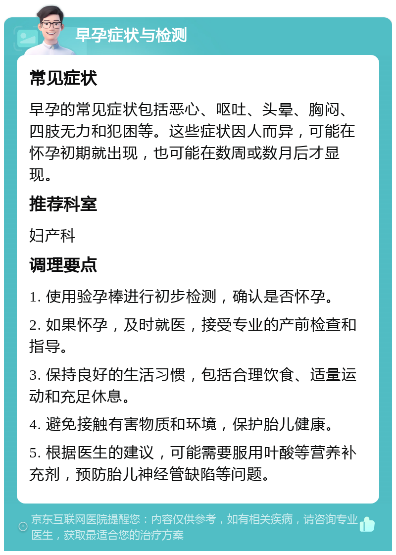 早孕症状与检测 常见症状 早孕的常见症状包括恶心、呕吐、头晕、胸闷、四肢无力和犯困等。这些症状因人而异，可能在怀孕初期就出现，也可能在数周或数月后才显现。 推荐科室 妇产科 调理要点 1. 使用验孕棒进行初步检测，确认是否怀孕。 2. 如果怀孕，及时就医，接受专业的产前检查和指导。 3. 保持良好的生活习惯，包括合理饮食、适量运动和充足休息。 4. 避免接触有害物质和环境，保护胎儿健康。 5. 根据医生的建议，可能需要服用叶酸等营养补充剂，预防胎儿神经管缺陷等问题。