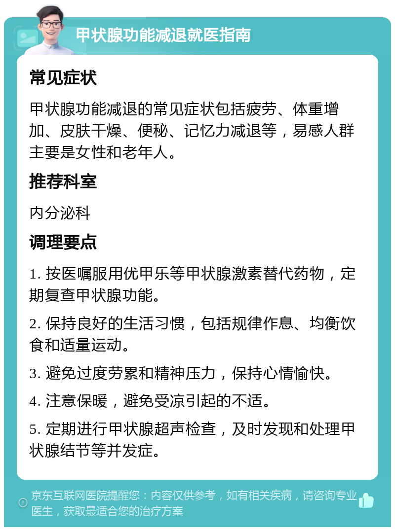 甲状腺功能减退就医指南 常见症状 甲状腺功能减退的常见症状包括疲劳、体重增加、皮肤干燥、便秘、记忆力减退等，易感人群主要是女性和老年人。 推荐科室 内分泌科 调理要点 1. 按医嘱服用优甲乐等甲状腺激素替代药物，定期复查甲状腺功能。 2. 保持良好的生活习惯，包括规律作息、均衡饮食和适量运动。 3. 避免过度劳累和精神压力，保持心情愉快。 4. 注意保暖，避免受凉引起的不适。 5. 定期进行甲状腺超声检查，及时发现和处理甲状腺结节等并发症。