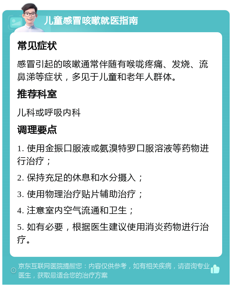 儿童感冒咳嗽就医指南 常见症状 感冒引起的咳嗽通常伴随有喉咙疼痛、发烧、流鼻涕等症状，多见于儿童和老年人群体。 推荐科室 儿科或呼吸内科 调理要点 1. 使用金振口服液或氨溴特罗口服溶液等药物进行治疗； 2. 保持充足的休息和水分摄入； 3. 使用物理治疗贴片辅助治疗； 4. 注意室内空气流通和卫生； 5. 如有必要，根据医生建议使用消炎药物进行治疗。