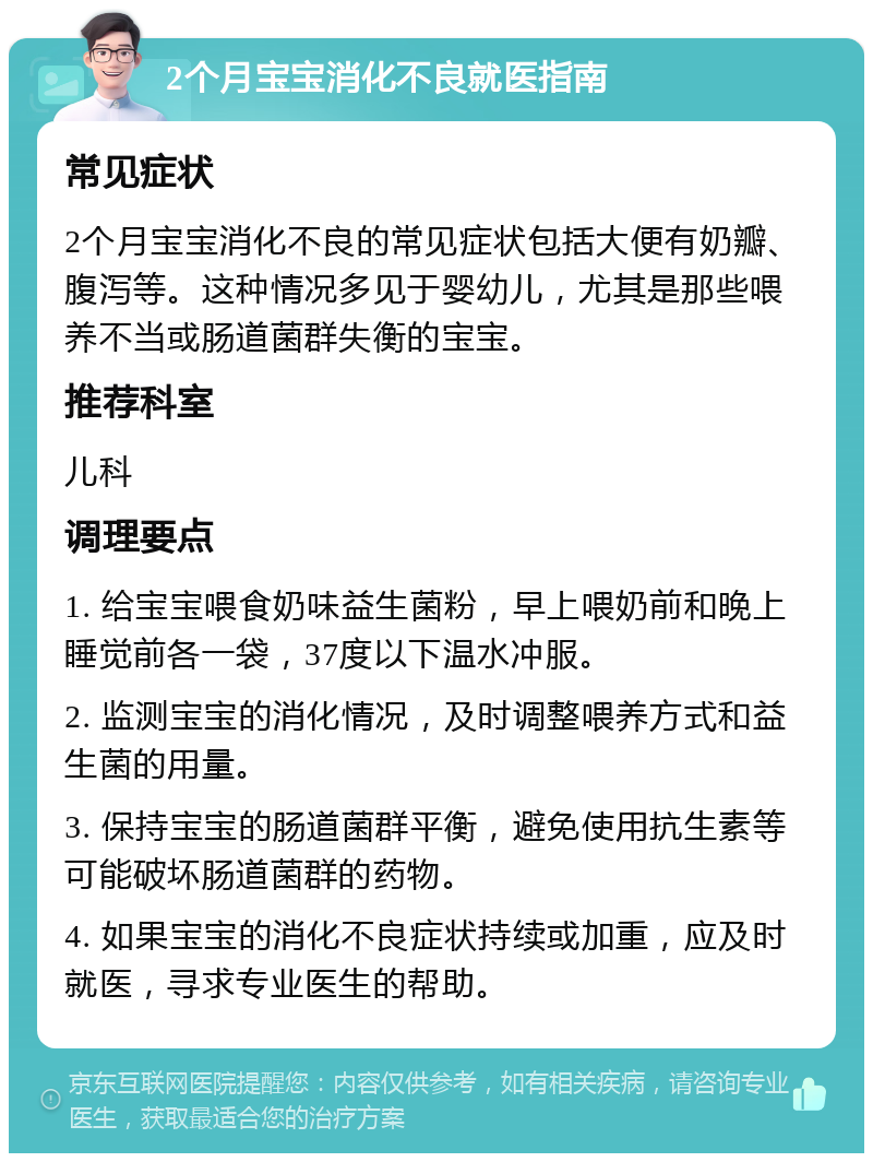 2个月宝宝消化不良就医指南 常见症状 2个月宝宝消化不良的常见症状包括大便有奶瓣、腹泻等。这种情况多见于婴幼儿，尤其是那些喂养不当或肠道菌群失衡的宝宝。 推荐科室 儿科 调理要点 1. 给宝宝喂食奶味益生菌粉，早上喂奶前和晚上睡觉前各一袋，37度以下温水冲服。 2. 监测宝宝的消化情况，及时调整喂养方式和益生菌的用量。 3. 保持宝宝的肠道菌群平衡，避免使用抗生素等可能破坏肠道菌群的药物。 4. 如果宝宝的消化不良症状持续或加重，应及时就医，寻求专业医生的帮助。