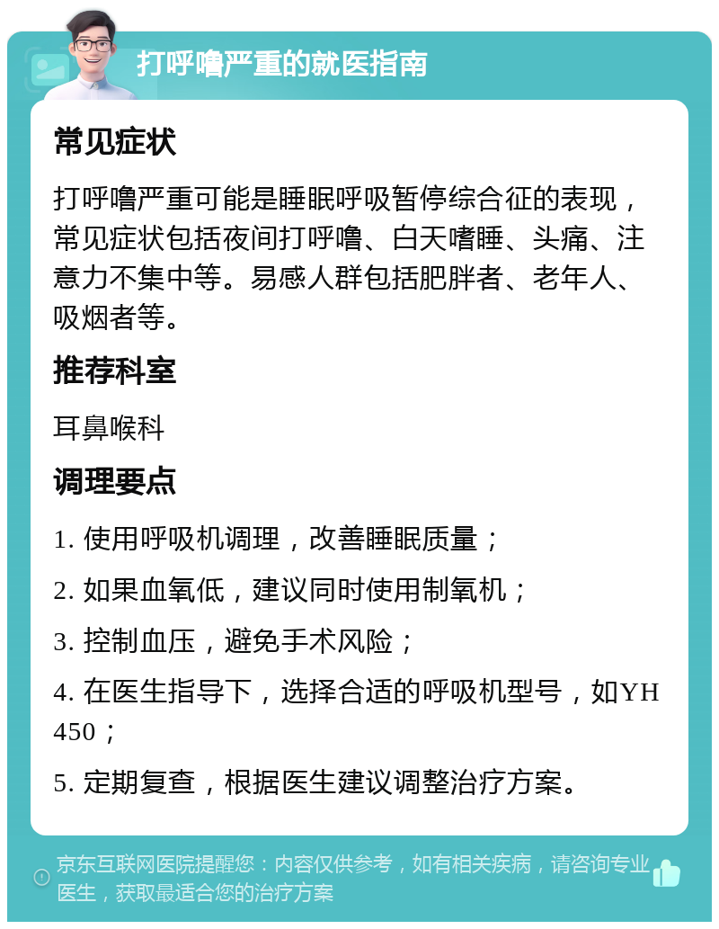 打呼噜严重的就医指南 常见症状 打呼噜严重可能是睡眠呼吸暂停综合征的表现，常见症状包括夜间打呼噜、白天嗜睡、头痛、注意力不集中等。易感人群包括肥胖者、老年人、吸烟者等。 推荐科室 耳鼻喉科 调理要点 1. 使用呼吸机调理，改善睡眠质量； 2. 如果血氧低，建议同时使用制氧机； 3. 控制血压，避免手术风险； 4. 在医生指导下，选择合适的呼吸机型号，如YH450； 5. 定期复查，根据医生建议调整治疗方案。