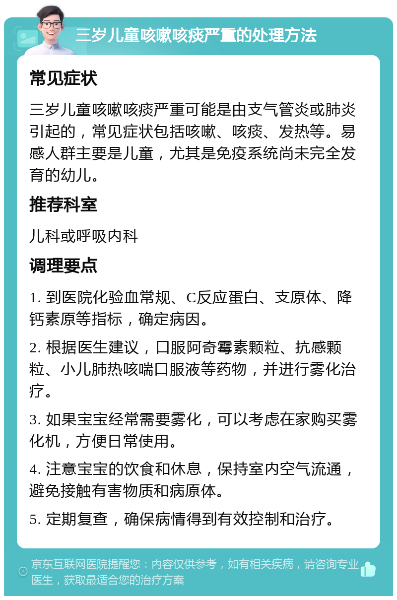 三岁儿童咳嗽咳痰严重的处理方法 常见症状 三岁儿童咳嗽咳痰严重可能是由支气管炎或肺炎引起的，常见症状包括咳嗽、咳痰、发热等。易感人群主要是儿童，尤其是免疫系统尚未完全发育的幼儿。 推荐科室 儿科或呼吸内科 调理要点 1. 到医院化验血常规、C反应蛋白、支原体、降钙素原等指标，确定病因。 2. 根据医生建议，口服阿奇霉素颗粒、抗感颗粒、小儿肺热咳喘口服液等药物，并进行雾化治疗。 3. 如果宝宝经常需要雾化，可以考虑在家购买雾化机，方便日常使用。 4. 注意宝宝的饮食和休息，保持室内空气流通，避免接触有害物质和病原体。 5. 定期复查，确保病情得到有效控制和治疗。