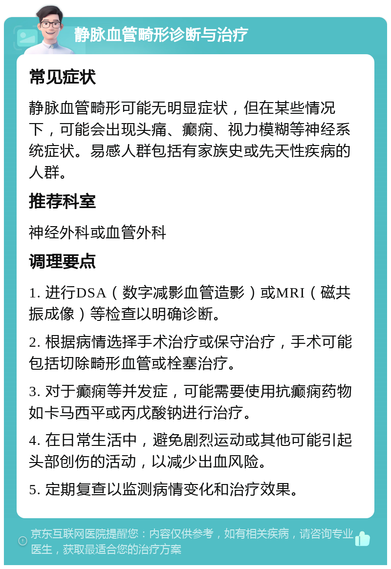 静脉血管畸形诊断与治疗 常见症状 静脉血管畸形可能无明显症状，但在某些情况下，可能会出现头痛、癫痫、视力模糊等神经系统症状。易感人群包括有家族史或先天性疾病的人群。 推荐科室 神经外科或血管外科 调理要点 1. 进行DSA（数字减影血管造影）或MRI（磁共振成像）等检查以明确诊断。 2. 根据病情选择手术治疗或保守治疗，手术可能包括切除畸形血管或栓塞治疗。 3. 对于癫痫等并发症，可能需要使用抗癫痫药物如卡马西平或丙戊酸钠进行治疗。 4. 在日常生活中，避免剧烈运动或其他可能引起头部创伤的活动，以减少出血风险。 5. 定期复查以监测病情变化和治疗效果。