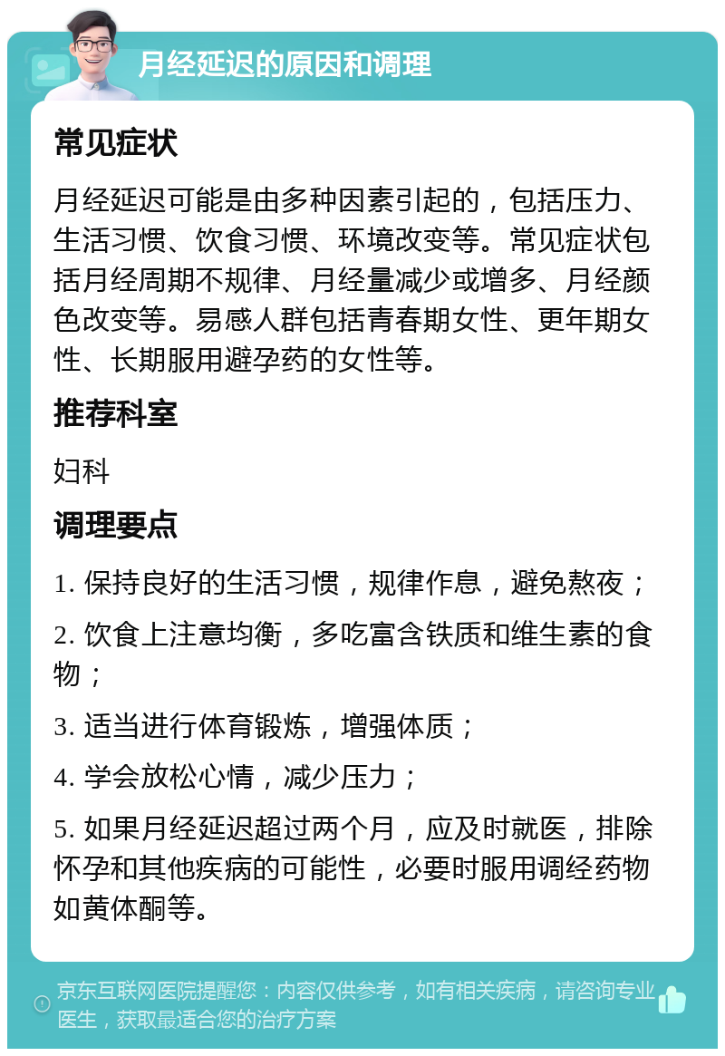 月经延迟的原因和调理 常见症状 月经延迟可能是由多种因素引起的，包括压力、生活习惯、饮食习惯、环境改变等。常见症状包括月经周期不规律、月经量减少或增多、月经颜色改变等。易感人群包括青春期女性、更年期女性、长期服用避孕药的女性等。 推荐科室 妇科 调理要点 1. 保持良好的生活习惯，规律作息，避免熬夜； 2. 饮食上注意均衡，多吃富含铁质和维生素的食物； 3. 适当进行体育锻炼，增强体质； 4. 学会放松心情，减少压力； 5. 如果月经延迟超过两个月，应及时就医，排除怀孕和其他疾病的可能性，必要时服用调经药物如黄体酮等。