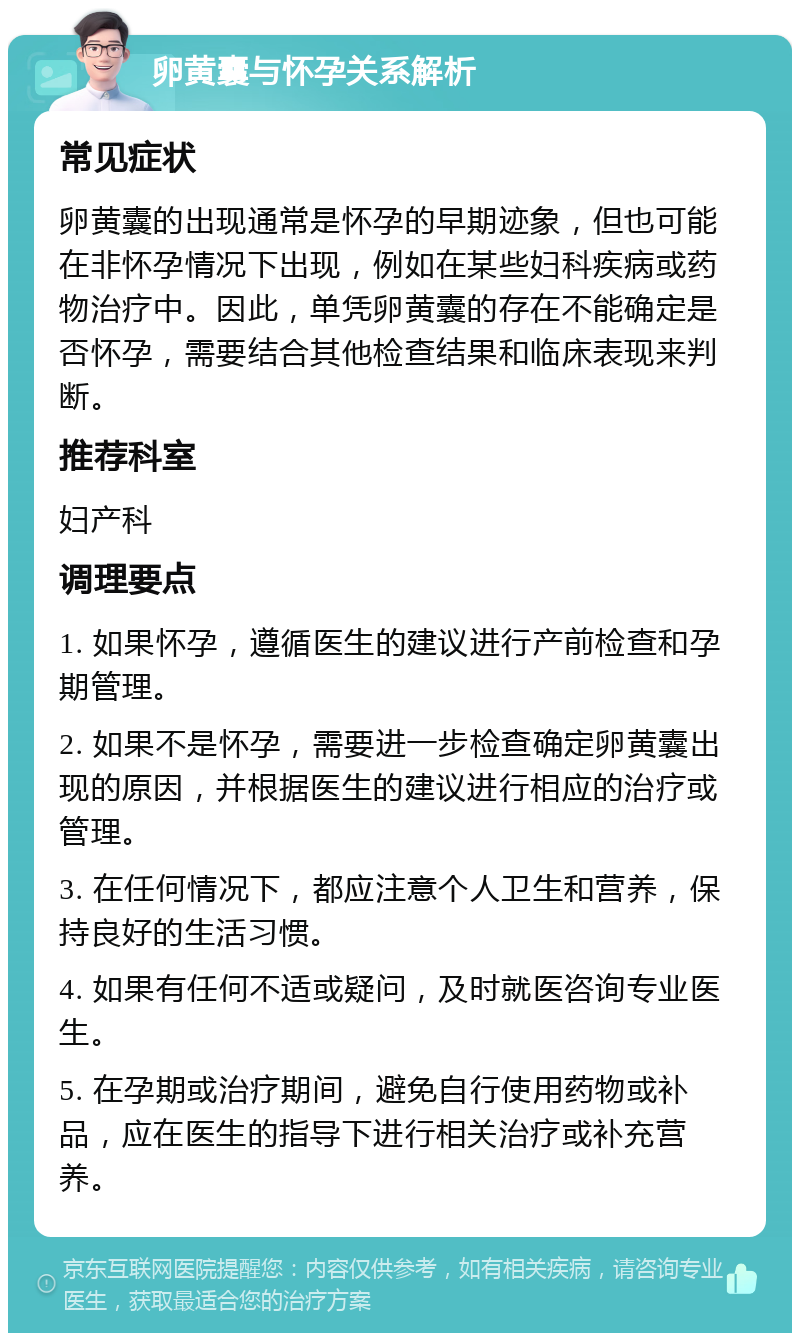 卵黄囊与怀孕关系解析 常见症状 卵黄囊的出现通常是怀孕的早期迹象，但也可能在非怀孕情况下出现，例如在某些妇科疾病或药物治疗中。因此，单凭卵黄囊的存在不能确定是否怀孕，需要结合其他检查结果和临床表现来判断。 推荐科室 妇产科 调理要点 1. 如果怀孕，遵循医生的建议进行产前检查和孕期管理。 2. 如果不是怀孕，需要进一步检查确定卵黄囊出现的原因，并根据医生的建议进行相应的治疗或管理。 3. 在任何情况下，都应注意个人卫生和营养，保持良好的生活习惯。 4. 如果有任何不适或疑问，及时就医咨询专业医生。 5. 在孕期或治疗期间，避免自行使用药物或补品，应在医生的指导下进行相关治疗或补充营养。