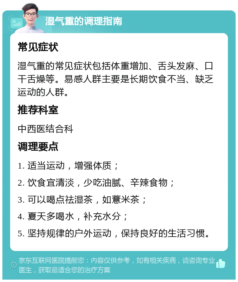 湿气重的调理指南 常见症状 湿气重的常见症状包括体重增加、舌头发麻、口干舌燥等。易感人群主要是长期饮食不当、缺乏运动的人群。 推荐科室 中西医结合科 调理要点 1. 适当运动，增强体质； 2. 饮食宜清淡，少吃油腻、辛辣食物； 3. 可以喝点祛湿茶，如薏米茶； 4. 夏天多喝水，补充水分； 5. 坚持规律的户外运动，保持良好的生活习惯。