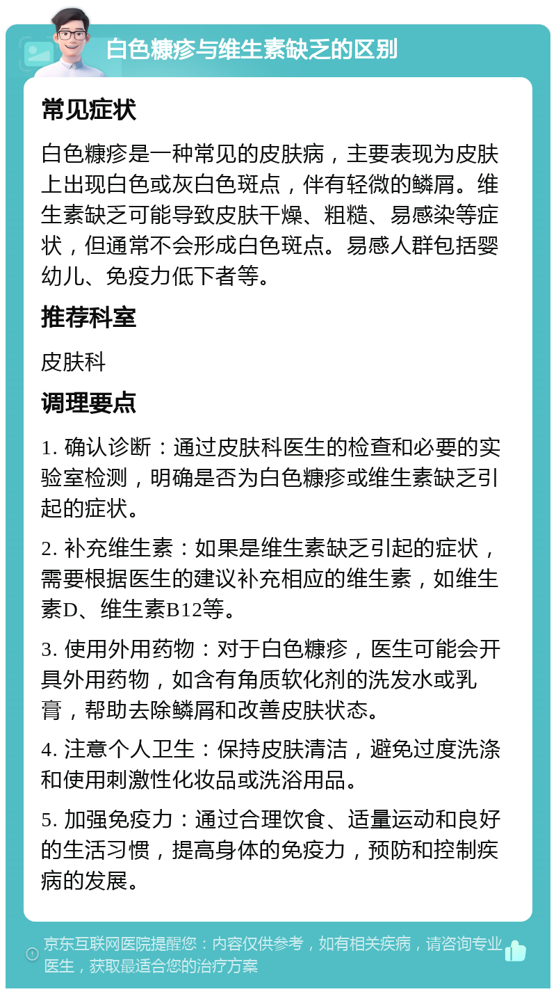 白色糠疹与维生素缺乏的区别 常见症状 白色糠疹是一种常见的皮肤病，主要表现为皮肤上出现白色或灰白色斑点，伴有轻微的鳞屑。维生素缺乏可能导致皮肤干燥、粗糙、易感染等症状，但通常不会形成白色斑点。易感人群包括婴幼儿、免疫力低下者等。 推荐科室 皮肤科 调理要点 1. 确认诊断：通过皮肤科医生的检查和必要的实验室检测，明确是否为白色糠疹或维生素缺乏引起的症状。 2. 补充维生素：如果是维生素缺乏引起的症状，需要根据医生的建议补充相应的维生素，如维生素D、维生素B12等。 3. 使用外用药物：对于白色糠疹，医生可能会开具外用药物，如含有角质软化剂的洗发水或乳膏，帮助去除鳞屑和改善皮肤状态。 4. 注意个人卫生：保持皮肤清洁，避免过度洗涤和使用刺激性化妆品或洗浴用品。 5. 加强免疫力：通过合理饮食、适量运动和良好的生活习惯，提高身体的免疫力，预防和控制疾病的发展。