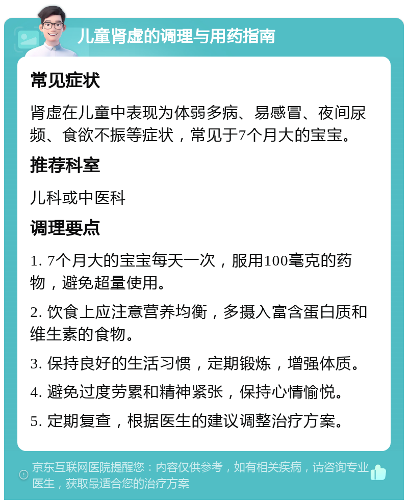 儿童肾虚的调理与用药指南 常见症状 肾虚在儿童中表现为体弱多病、易感冒、夜间尿频、食欲不振等症状，常见于7个月大的宝宝。 推荐科室 儿科或中医科 调理要点 1. 7个月大的宝宝每天一次，服用100毫克的药物，避免超量使用。 2. 饮食上应注意营养均衡，多摄入富含蛋白质和维生素的食物。 3. 保持良好的生活习惯，定期锻炼，增强体质。 4. 避免过度劳累和精神紧张，保持心情愉悦。 5. 定期复查，根据医生的建议调整治疗方案。