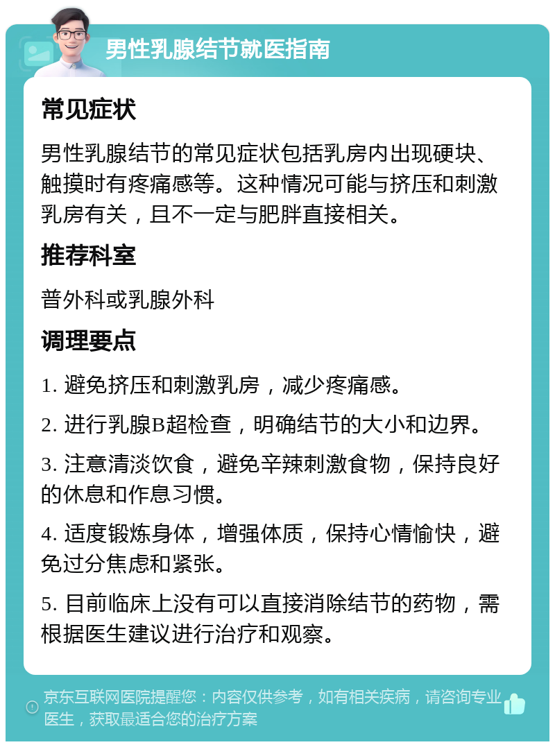 男性乳腺结节就医指南 常见症状 男性乳腺结节的常见症状包括乳房内出现硬块、触摸时有疼痛感等。这种情况可能与挤压和刺激乳房有关，且不一定与肥胖直接相关。 推荐科室 普外科或乳腺外科 调理要点 1. 避免挤压和刺激乳房，减少疼痛感。 2. 进行乳腺B超检查，明确结节的大小和边界。 3. 注意清淡饮食，避免辛辣刺激食物，保持良好的休息和作息习惯。 4. 适度锻炼身体，增强体质，保持心情愉快，避免过分焦虑和紧张。 5. 目前临床上没有可以直接消除结节的药物，需根据医生建议进行治疗和观察。