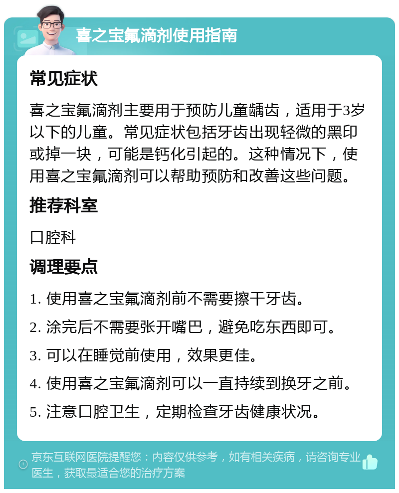 喜之宝氟滴剂使用指南 常见症状 喜之宝氟滴剂主要用于预防儿童龋齿，适用于3岁以下的儿童。常见症状包括牙齿出现轻微的黑印或掉一块，可能是钙化引起的。这种情况下，使用喜之宝氟滴剂可以帮助预防和改善这些问题。 推荐科室 口腔科 调理要点 1. 使用喜之宝氟滴剂前不需要擦干牙齿。 2. 涂完后不需要张开嘴巴，避免吃东西即可。 3. 可以在睡觉前使用，效果更佳。 4. 使用喜之宝氟滴剂可以一直持续到换牙之前。 5. 注意口腔卫生，定期检查牙齿健康状况。