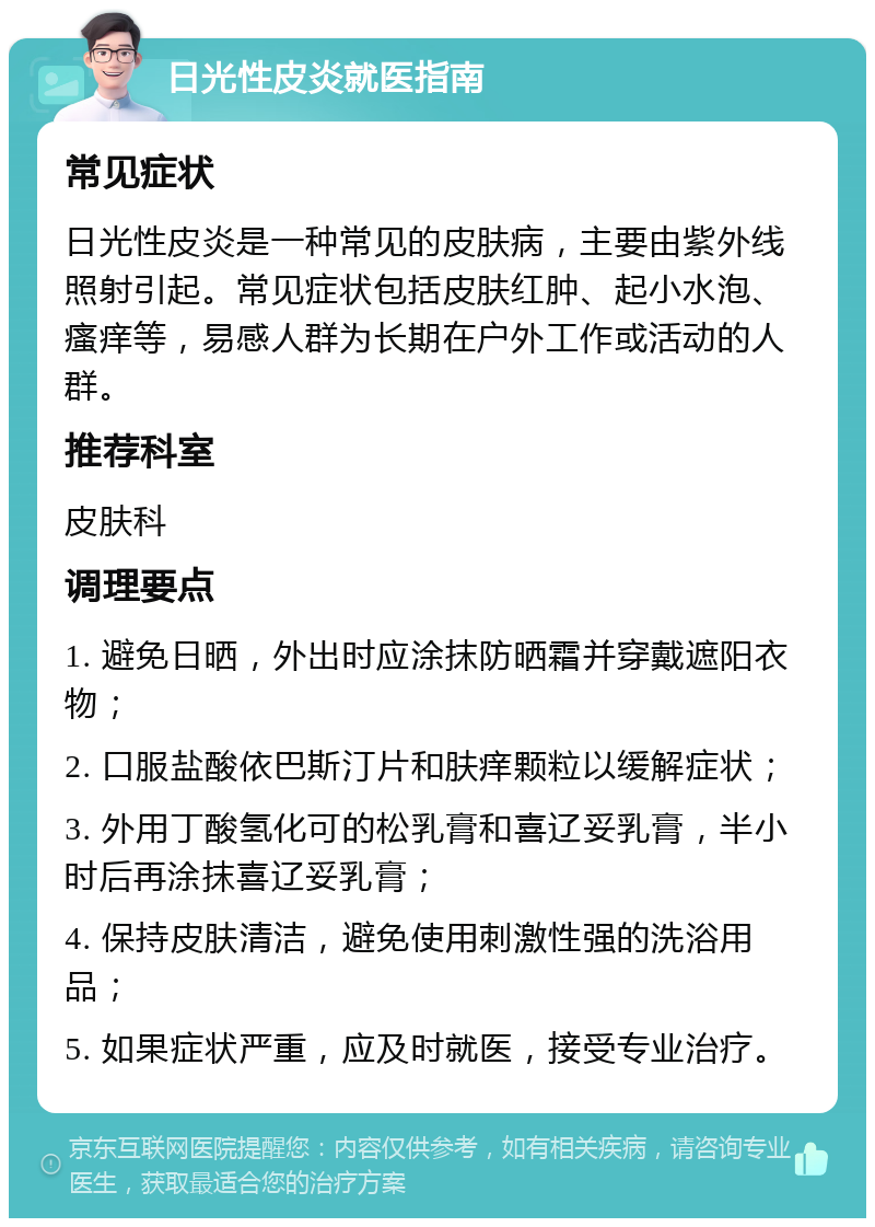 日光性皮炎就医指南 常见症状 日光性皮炎是一种常见的皮肤病，主要由紫外线照射引起。常见症状包括皮肤红肿、起小水泡、瘙痒等，易感人群为长期在户外工作或活动的人群。 推荐科室 皮肤科 调理要点 1. 避免日晒，外出时应涂抹防晒霜并穿戴遮阳衣物； 2. 口服盐酸依巴斯汀片和肤痒颗粒以缓解症状； 3. 外用丁酸氢化可的松乳膏和喜辽妥乳膏，半小时后再涂抹喜辽妥乳膏； 4. 保持皮肤清洁，避免使用刺激性强的洗浴用品； 5. 如果症状严重，应及时就医，接受专业治疗。