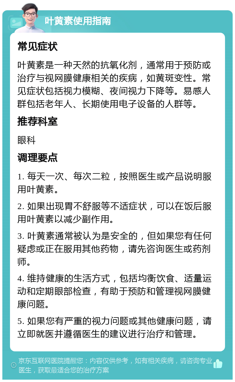 叶黄素使用指南 常见症状 叶黄素是一种天然的抗氧化剂，通常用于预防或治疗与视网膜健康相关的疾病，如黄斑变性。常见症状包括视力模糊、夜间视力下降等。易感人群包括老年人、长期使用电子设备的人群等。 推荐科室 眼科 调理要点 1. 每天一次、每次二粒，按照医生或产品说明服用叶黄素。 2. 如果出现胃不舒服等不适症状，可以在饭后服用叶黄素以减少副作用。 3. 叶黄素通常被认为是安全的，但如果您有任何疑虑或正在服用其他药物，请先咨询医生或药剂师。 4. 维持健康的生活方式，包括均衡饮食、适量运动和定期眼部检查，有助于预防和管理视网膜健康问题。 5. 如果您有严重的视力问题或其他健康问题，请立即就医并遵循医生的建议进行治疗和管理。