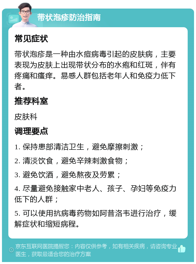 带状泡疹防治指南 常见症状 带状泡疹是一种由水痘病毒引起的皮肤病，主要表现为皮肤上出现带状分布的水疱和红斑，伴有疼痛和瘙痒。易感人群包括老年人和免疫力低下者。 推荐科室 皮肤科 调理要点 1. 保持患部清洁卫生，避免摩擦刺激； 2. 清淡饮食，避免辛辣刺激食物； 3. 避免饮酒，避免熬夜及劳累； 4. 尽量避免接触家中老人、孩子、孕妇等免疫力低下的人群； 5. 可以使用抗病毒药物如阿昔洛韦进行治疗，缓解症状和缩短病程。