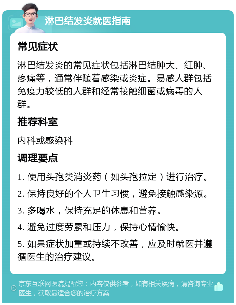 淋巴结发炎就医指南 常见症状 淋巴结发炎的常见症状包括淋巴结肿大、红肿、疼痛等，通常伴随着感染或炎症。易感人群包括免疫力较低的人群和经常接触细菌或病毒的人群。 推荐科室 内科或感染科 调理要点 1. 使用头孢类消炎药（如头孢拉定）进行治疗。 2. 保持良好的个人卫生习惯，避免接触感染源。 3. 多喝水，保持充足的休息和营养。 4. 避免过度劳累和压力，保持心情愉快。 5. 如果症状加重或持续不改善，应及时就医并遵循医生的治疗建议。