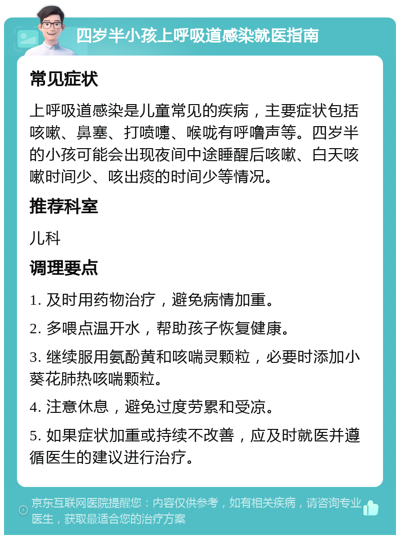 四岁半小孩上呼吸道感染就医指南 常见症状 上呼吸道感染是儿童常见的疾病，主要症状包括咳嗽、鼻塞、打喷嚏、喉咙有呼噜声等。四岁半的小孩可能会出现夜间中途睡醒后咳嗽、白天咳嗽时间少、咳出痰的时间少等情况。 推荐科室 儿科 调理要点 1. 及时用药物治疗，避免病情加重。 2. 多喂点温开水，帮助孩子恢复健康。 3. 继续服用氨酚黄和咳喘灵颗粒，必要时添加小葵花肺热咳喘颗粒。 4. 注意休息，避免过度劳累和受凉。 5. 如果症状加重或持续不改善，应及时就医并遵循医生的建议进行治疗。