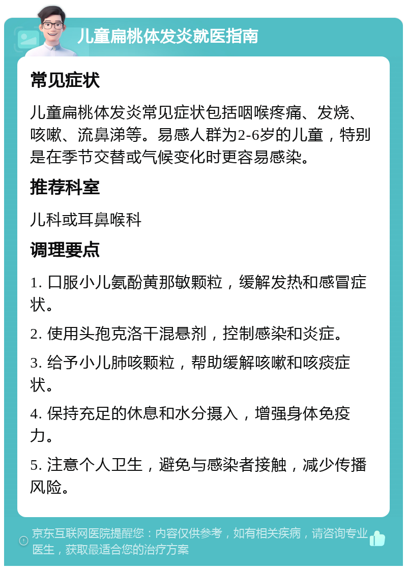 儿童扁桃体发炎就医指南 常见症状 儿童扁桃体发炎常见症状包括咽喉疼痛、发烧、咳嗽、流鼻涕等。易感人群为2-6岁的儿童，特别是在季节交替或气候变化时更容易感染。 推荐科室 儿科或耳鼻喉科 调理要点 1. 口服小儿氨酚黄那敏颗粒，缓解发热和感冒症状。 2. 使用头孢克洛干混悬剂，控制感染和炎症。 3. 给予小儿肺咳颗粒，帮助缓解咳嗽和咳痰症状。 4. 保持充足的休息和水分摄入，增强身体免疫力。 5. 注意个人卫生，避免与感染者接触，减少传播风险。