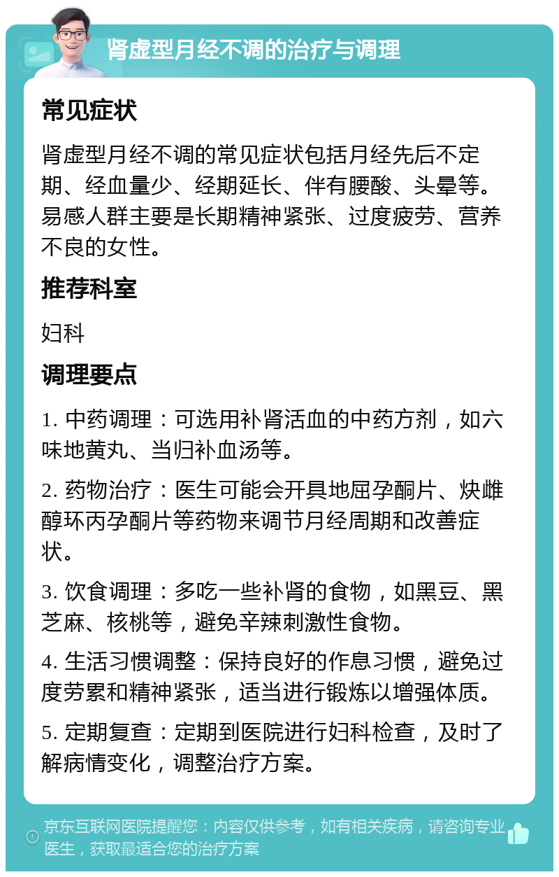 肾虚型月经不调的治疗与调理 常见症状 肾虚型月经不调的常见症状包括月经先后不定期、经血量少、经期延长、伴有腰酸、头晕等。易感人群主要是长期精神紧张、过度疲劳、营养不良的女性。 推荐科室 妇科 调理要点 1. 中药调理：可选用补肾活血的中药方剂，如六味地黄丸、当归补血汤等。 2. 药物治疗：医生可能会开具地屈孕酮片、炔雌醇环丙孕酮片等药物来调节月经周期和改善症状。 3. 饮食调理：多吃一些补肾的食物，如黑豆、黑芝麻、核桃等，避免辛辣刺激性食物。 4. 生活习惯调整：保持良好的作息习惯，避免过度劳累和精神紧张，适当进行锻炼以增强体质。 5. 定期复查：定期到医院进行妇科检查，及时了解病情变化，调整治疗方案。