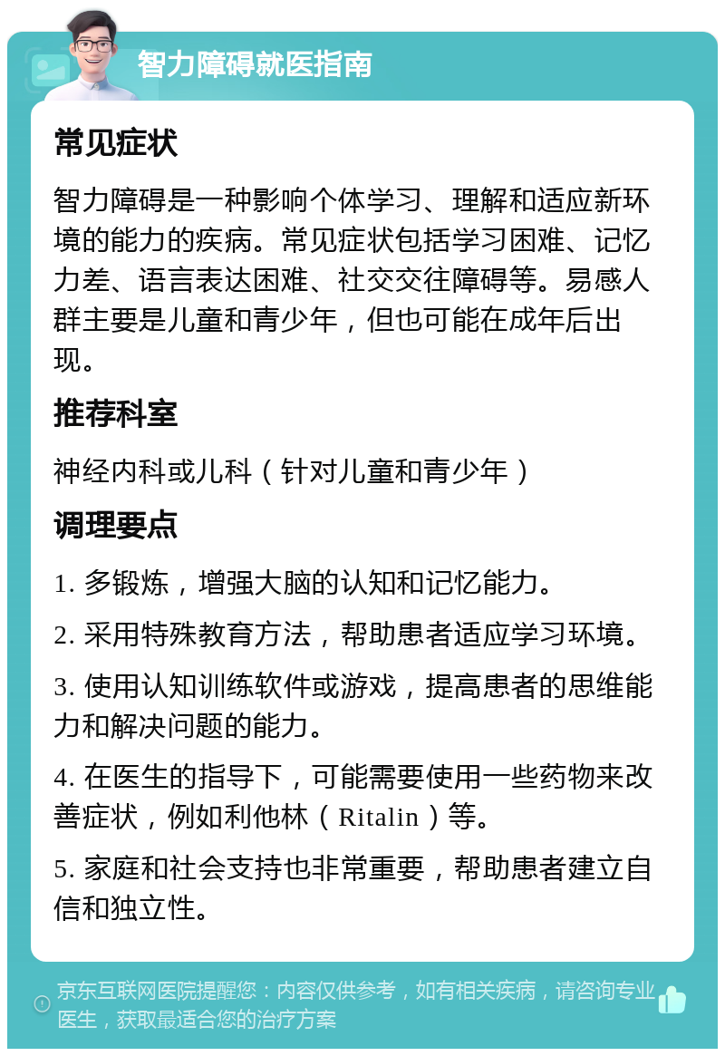 智力障碍就医指南 常见症状 智力障碍是一种影响个体学习、理解和适应新环境的能力的疾病。常见症状包括学习困难、记忆力差、语言表达困难、社交交往障碍等。易感人群主要是儿童和青少年，但也可能在成年后出现。 推荐科室 神经内科或儿科（针对儿童和青少年） 调理要点 1. 多锻炼，增强大脑的认知和记忆能力。 2. 采用特殊教育方法，帮助患者适应学习环境。 3. 使用认知训练软件或游戏，提高患者的思维能力和解决问题的能力。 4. 在医生的指导下，可能需要使用一些药物来改善症状，例如利他林（Ritalin）等。 5. 家庭和社会支持也非常重要，帮助患者建立自信和独立性。