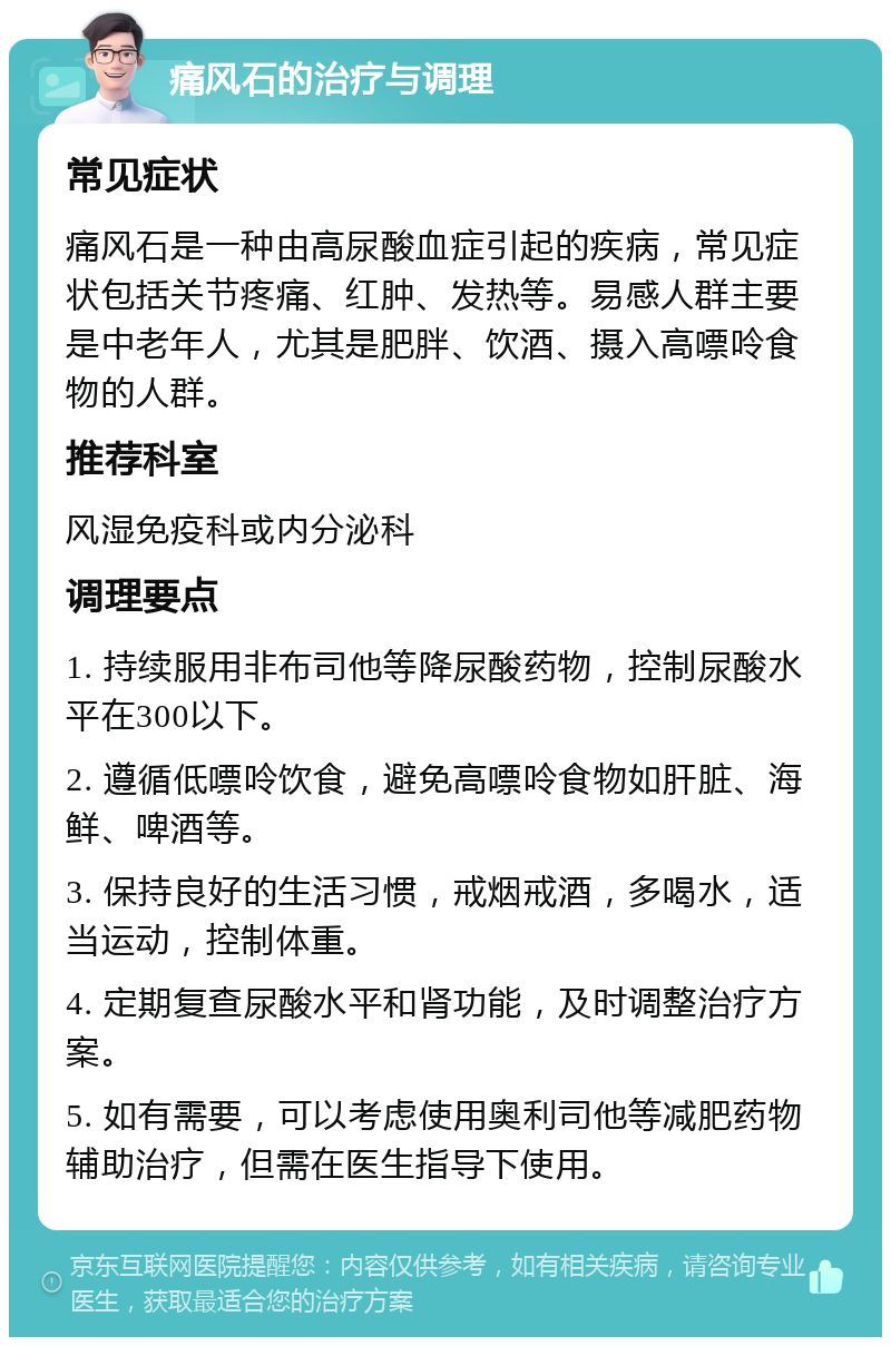 痛风石的治疗与调理 常见症状 痛风石是一种由高尿酸血症引起的疾病，常见症状包括关节疼痛、红肿、发热等。易感人群主要是中老年人，尤其是肥胖、饮酒、摄入高嘌呤食物的人群。 推荐科室 风湿免疫科或内分泌科 调理要点 1. 持续服用非布司他等降尿酸药物，控制尿酸水平在300以下。 2. 遵循低嘌呤饮食，避免高嘌呤食物如肝脏、海鲜、啤酒等。 3. 保持良好的生活习惯，戒烟戒酒，多喝水，适当运动，控制体重。 4. 定期复查尿酸水平和肾功能，及时调整治疗方案。 5. 如有需要，可以考虑使用奥利司他等减肥药物辅助治疗，但需在医生指导下使用。