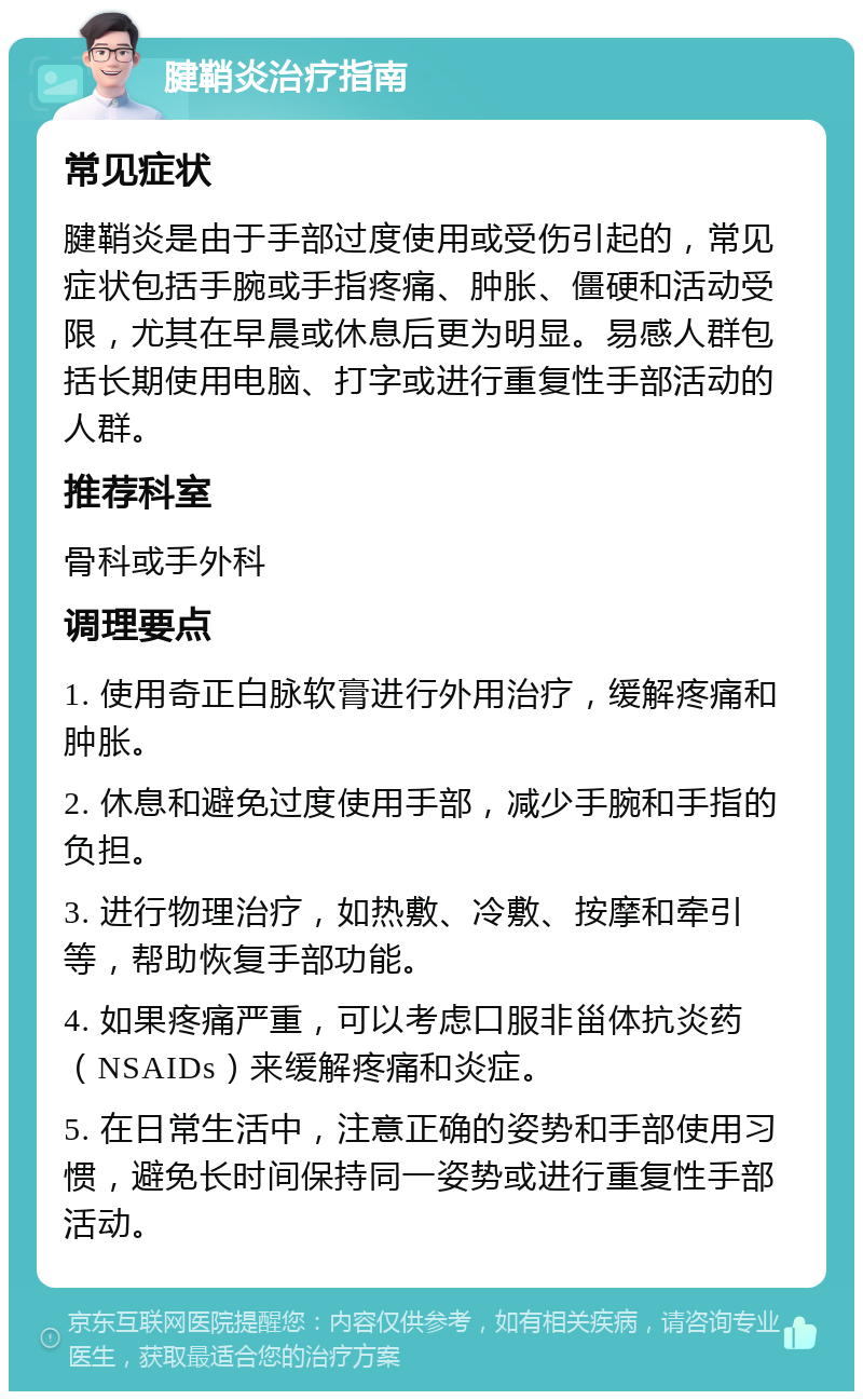 腱鞘炎治疗指南 常见症状 腱鞘炎是由于手部过度使用或受伤引起的，常见症状包括手腕或手指疼痛、肿胀、僵硬和活动受限，尤其在早晨或休息后更为明显。易感人群包括长期使用电脑、打字或进行重复性手部活动的人群。 推荐科室 骨科或手外科 调理要点 1. 使用奇正白脉软膏进行外用治疗，缓解疼痛和肿胀。 2. 休息和避免过度使用手部，减少手腕和手指的负担。 3. 进行物理治疗，如热敷、冷敷、按摩和牵引等，帮助恢复手部功能。 4. 如果疼痛严重，可以考虑口服非甾体抗炎药（NSAIDs）来缓解疼痛和炎症。 5. 在日常生活中，注意正确的姿势和手部使用习惯，避免长时间保持同一姿势或进行重复性手部活动。