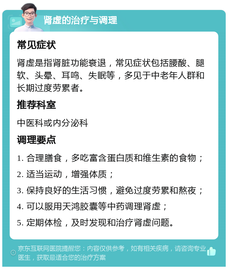 肾虚的治疗与调理 常见症状 肾虚是指肾脏功能衰退，常见症状包括腰酸、腿软、头晕、耳鸣、失眠等，多见于中老年人群和长期过度劳累者。 推荐科室 中医科或内分泌科 调理要点 1. 合理膳食，多吃富含蛋白质和维生素的食物； 2. 适当运动，增强体质； 3. 保持良好的生活习惯，避免过度劳累和熬夜； 4. 可以服用天鸿胶囊等中药调理肾虚； 5. 定期体检，及时发现和治疗肾虚问题。