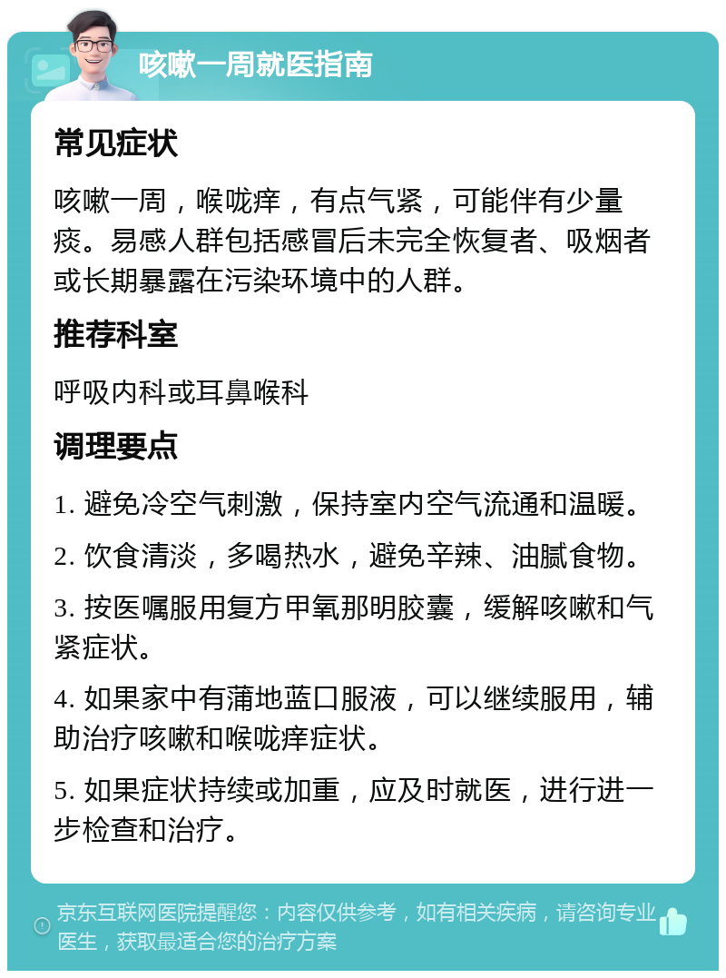 咳嗽一周就医指南 常见症状 咳嗽一周，喉咙痒，有点气紧，可能伴有少量痰。易感人群包括感冒后未完全恢复者、吸烟者或长期暴露在污染环境中的人群。 推荐科室 呼吸内科或耳鼻喉科 调理要点 1. 避免冷空气刺激，保持室内空气流通和温暖。 2. 饮食清淡，多喝热水，避免辛辣、油腻食物。 3. 按医嘱服用复方甲氧那明胶囊，缓解咳嗽和气紧症状。 4. 如果家中有蒲地蓝口服液，可以继续服用，辅助治疗咳嗽和喉咙痒症状。 5. 如果症状持续或加重，应及时就医，进行进一步检查和治疗。