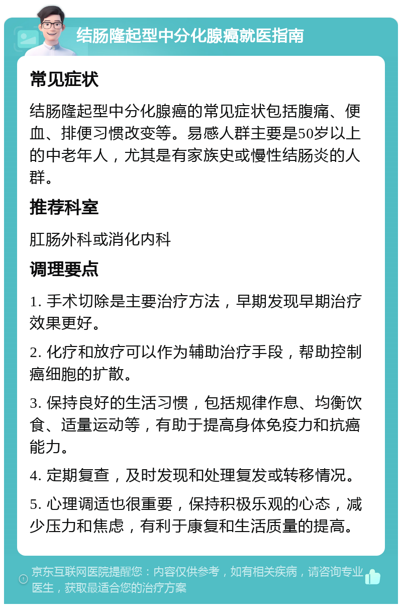 结肠隆起型中分化腺癌就医指南 常见症状 结肠隆起型中分化腺癌的常见症状包括腹痛、便血、排便习惯改变等。易感人群主要是50岁以上的中老年人，尤其是有家族史或慢性结肠炎的人群。 推荐科室 肛肠外科或消化内科 调理要点 1. 手术切除是主要治疗方法，早期发现早期治疗效果更好。 2. 化疗和放疗可以作为辅助治疗手段，帮助控制癌细胞的扩散。 3. 保持良好的生活习惯，包括规律作息、均衡饮食、适量运动等，有助于提高身体免疫力和抗癌能力。 4. 定期复查，及时发现和处理复发或转移情况。 5. 心理调适也很重要，保持积极乐观的心态，减少压力和焦虑，有利于康复和生活质量的提高。