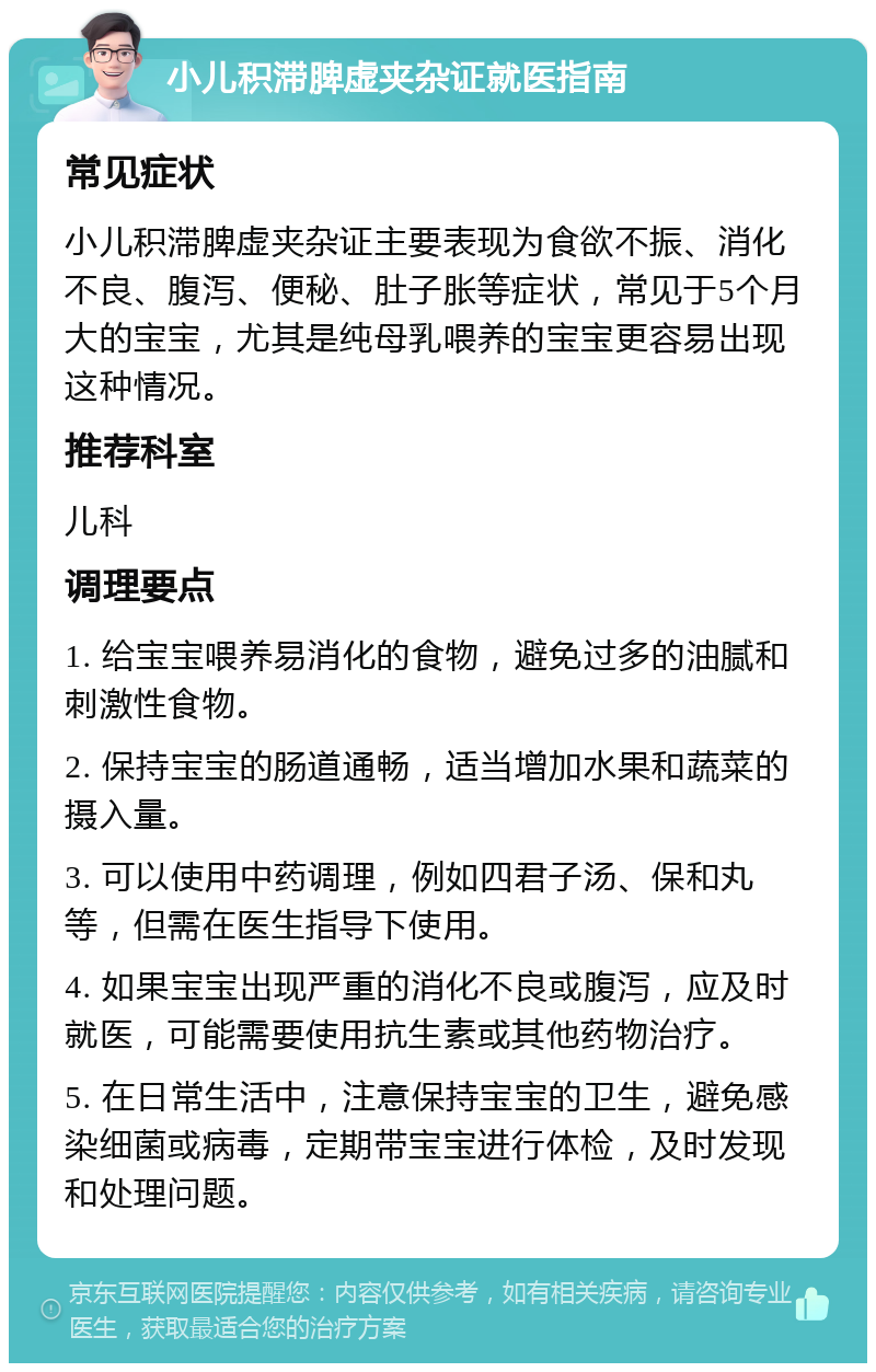 小儿积滞脾虚夹杂证就医指南 常见症状 小儿积滞脾虚夹杂证主要表现为食欲不振、消化不良、腹泻、便秘、肚子胀等症状，常见于5个月大的宝宝，尤其是纯母乳喂养的宝宝更容易出现这种情况。 推荐科室 儿科 调理要点 1. 给宝宝喂养易消化的食物，避免过多的油腻和刺激性食物。 2. 保持宝宝的肠道通畅，适当增加水果和蔬菜的摄入量。 3. 可以使用中药调理，例如四君子汤、保和丸等，但需在医生指导下使用。 4. 如果宝宝出现严重的消化不良或腹泻，应及时就医，可能需要使用抗生素或其他药物治疗。 5. 在日常生活中，注意保持宝宝的卫生，避免感染细菌或病毒，定期带宝宝进行体检，及时发现和处理问题。