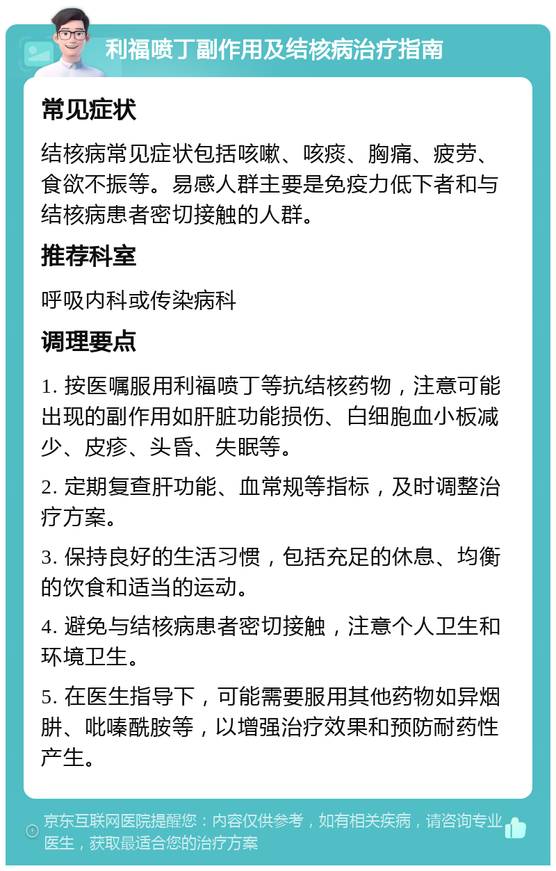 利福喷丁副作用及结核病治疗指南 常见症状 结核病常见症状包括咳嗽、咳痰、胸痛、疲劳、食欲不振等。易感人群主要是免疫力低下者和与结核病患者密切接触的人群。 推荐科室 呼吸内科或传染病科 调理要点 1. 按医嘱服用利福喷丁等抗结核药物，注意可能出现的副作用如肝脏功能损伤、白细胞血小板减少、皮疹、头昏、失眠等。 2. 定期复查肝功能、血常规等指标，及时调整治疗方案。 3. 保持良好的生活习惯，包括充足的休息、均衡的饮食和适当的运动。 4. 避免与结核病患者密切接触，注意个人卫生和环境卫生。 5. 在医生指导下，可能需要服用其他药物如异烟肼、吡嗪酰胺等，以增强治疗效果和预防耐药性产生。