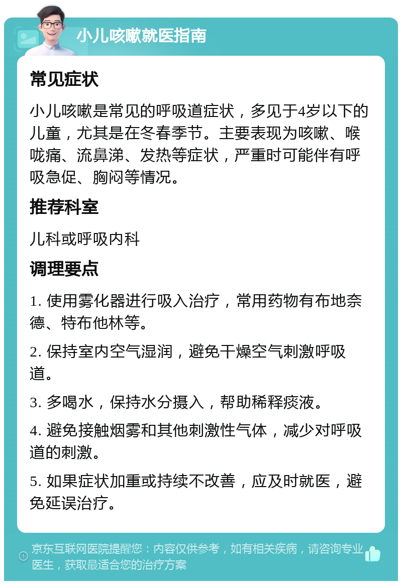 小儿咳嗽就医指南 常见症状 小儿咳嗽是常见的呼吸道症状，多见于4岁以下的儿童，尤其是在冬春季节。主要表现为咳嗽、喉咙痛、流鼻涕、发热等症状，严重时可能伴有呼吸急促、胸闷等情况。 推荐科室 儿科或呼吸内科 调理要点 1. 使用雾化器进行吸入治疗，常用药物有布地奈德、特布他林等。 2. 保持室内空气湿润，避免干燥空气刺激呼吸道。 3. 多喝水，保持水分摄入，帮助稀释痰液。 4. 避免接触烟雾和其他刺激性气体，减少对呼吸道的刺激。 5. 如果症状加重或持续不改善，应及时就医，避免延误治疗。