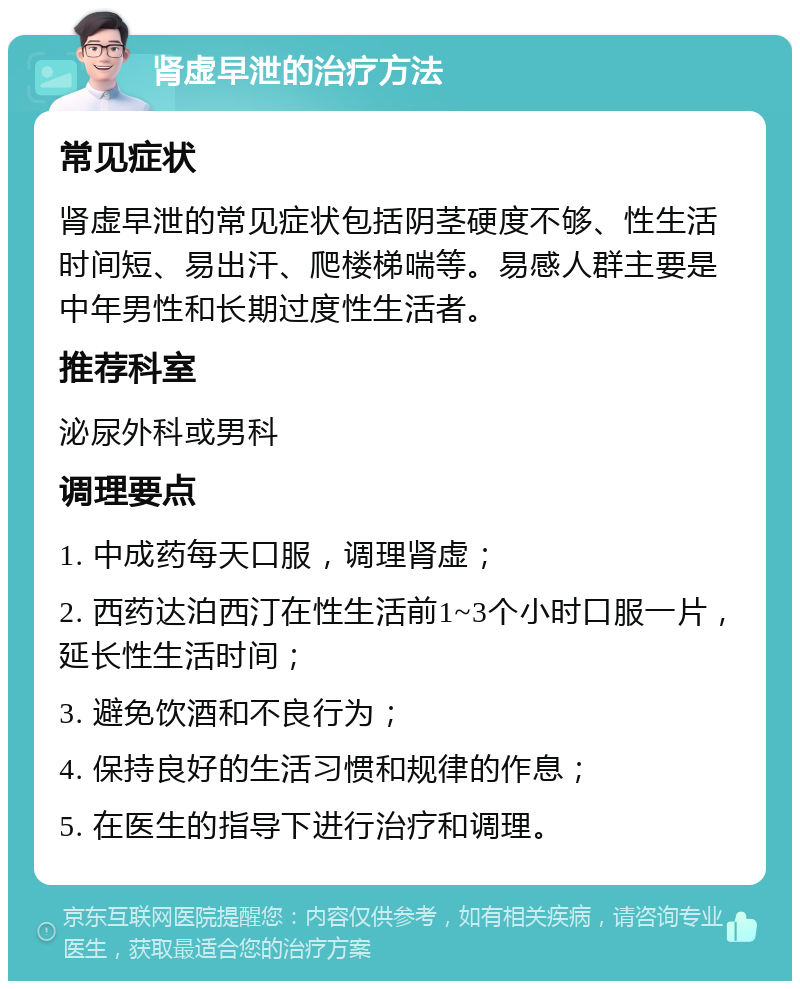 肾虚早泄的治疗方法 常见症状 肾虚早泄的常见症状包括阴茎硬度不够、性生活时间短、易出汗、爬楼梯喘等。易感人群主要是中年男性和长期过度性生活者。 推荐科室 泌尿外科或男科 调理要点 1. 中成药每天口服，调理肾虚； 2. 西药达泊西汀在性生活前1~3个小时口服一片，延长性生活时间； 3. 避免饮酒和不良行为； 4. 保持良好的生活习惯和规律的作息； 5. 在医生的指导下进行治疗和调理。