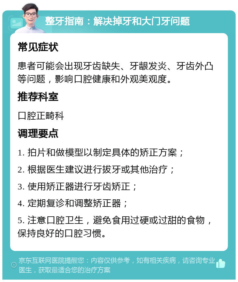 整牙指南：解决掉牙和大门牙问题 常见症状 患者可能会出现牙齿缺失、牙龈发炎、牙齿外凸等问题，影响口腔健康和外观美观度。 推荐科室 口腔正畸科 调理要点 1. 拍片和做模型以制定具体的矫正方案； 2. 根据医生建议进行拔牙或其他治疗； 3. 使用矫正器进行牙齿矫正； 4. 定期复诊和调整矫正器； 5. 注意口腔卫生，避免食用过硬或过甜的食物，保持良好的口腔习惯。