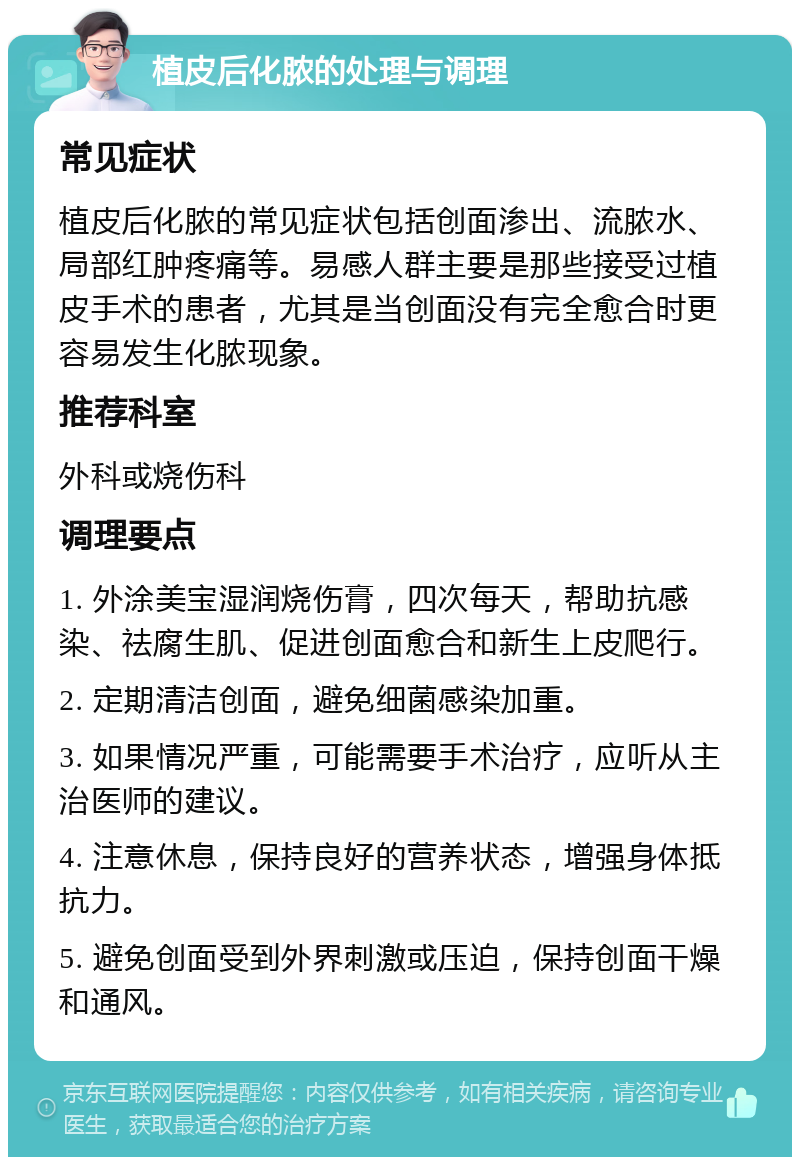 植皮后化脓的处理与调理 常见症状 植皮后化脓的常见症状包括创面渗出、流脓水、局部红肿疼痛等。易感人群主要是那些接受过植皮手术的患者，尤其是当创面没有完全愈合时更容易发生化脓现象。 推荐科室 外科或烧伤科 调理要点 1. 外涂美宝湿润烧伤膏，四次每天，帮助抗感染、祛腐生肌、促进创面愈合和新生上皮爬行。 2. 定期清洁创面，避免细菌感染加重。 3. 如果情况严重，可能需要手术治疗，应听从主治医师的建议。 4. 注意休息，保持良好的营养状态，增强身体抵抗力。 5. 避免创面受到外界刺激或压迫，保持创面干燥和通风。