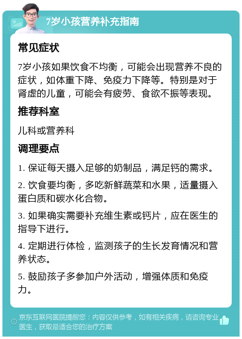 7岁小孩营养补充指南 常见症状 7岁小孩如果饮食不均衡，可能会出现营养不良的症状，如体重下降、免疫力下降等。特别是对于肾虚的儿童，可能会有疲劳、食欲不振等表现。 推荐科室 儿科或营养科 调理要点 1. 保证每天摄入足够的奶制品，满足钙的需求。 2. 饮食要均衡，多吃新鲜蔬菜和水果，适量摄入蛋白质和碳水化合物。 3. 如果确实需要补充维生素或钙片，应在医生的指导下进行。 4. 定期进行体检，监测孩子的生长发育情况和营养状态。 5. 鼓励孩子多参加户外活动，增强体质和免疫力。