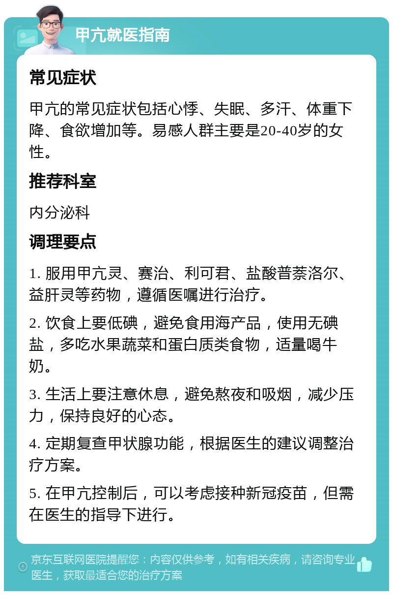 甲亢就医指南 常见症状 甲亢的常见症状包括心悸、失眠、多汗、体重下降、食欲增加等。易感人群主要是20-40岁的女性。 推荐科室 内分泌科 调理要点 1. 服用甲亢灵、赛治、利可君、盐酸普萘洛尔、益肝灵等药物，遵循医嘱进行治疗。 2. 饮食上要低碘，避免食用海产品，使用无碘盐，多吃水果蔬菜和蛋白质类食物，适量喝牛奶。 3. 生活上要注意休息，避免熬夜和吸烟，减少压力，保持良好的心态。 4. 定期复查甲状腺功能，根据医生的建议调整治疗方案。 5. 在甲亢控制后，可以考虑接种新冠疫苗，但需在医生的指导下进行。