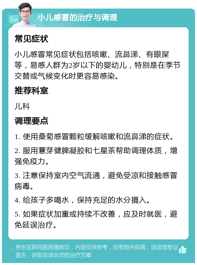 小儿感冒的治疗与调理 常见症状 小儿感冒常见症状包括咳嗽、流鼻涕、有眼屎等，易感人群为2岁以下的婴幼儿，特别是在季节交替或气候变化时更容易感染。 推荐科室 儿科 调理要点 1. 使用桑菊感冒颗粒缓解咳嗽和流鼻涕的症状。 2. 服用薏芽健脾凝胶和七星茶帮助调理体质，增强免疫力。 3. 注意保持室内空气流通，避免受凉和接触感冒病毒。 4. 给孩子多喝水，保持充足的水分摄入。 5. 如果症状加重或持续不改善，应及时就医，避免延误治疗。