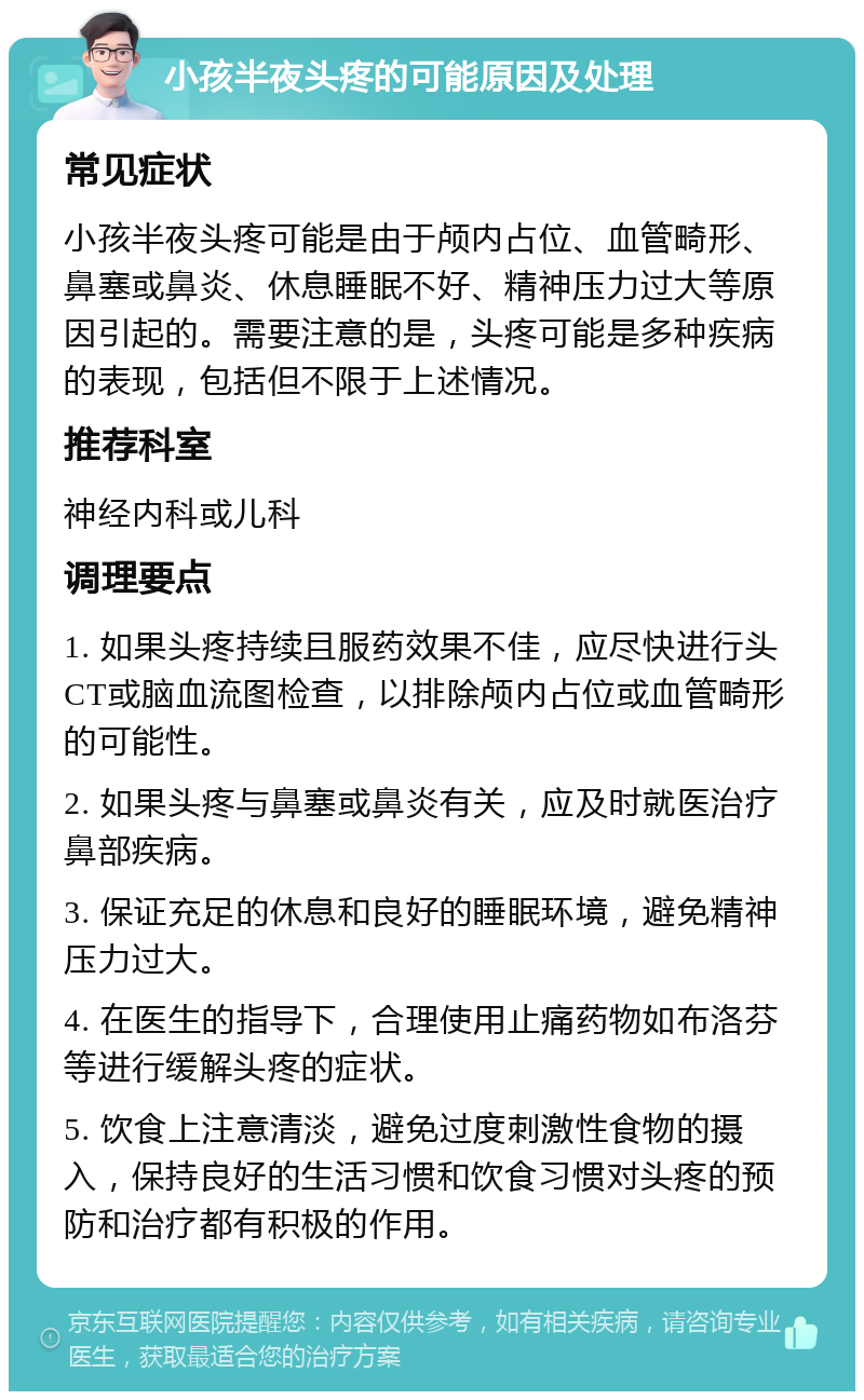 小孩半夜头疼的可能原因及处理 常见症状 小孩半夜头疼可能是由于颅内占位、血管畸形、鼻塞或鼻炎、休息睡眠不好、精神压力过大等原因引起的。需要注意的是，头疼可能是多种疾病的表现，包括但不限于上述情况。 推荐科室 神经内科或儿科 调理要点 1. 如果头疼持续且服药效果不佳，应尽快进行头CT或脑血流图检查，以排除颅内占位或血管畸形的可能性。 2. 如果头疼与鼻塞或鼻炎有关，应及时就医治疗鼻部疾病。 3. 保证充足的休息和良好的睡眠环境，避免精神压力过大。 4. 在医生的指导下，合理使用止痛药物如布洛芬等进行缓解头疼的症状。 5. 饮食上注意清淡，避免过度刺激性食物的摄入，保持良好的生活习惯和饮食习惯对头疼的预防和治疗都有积极的作用。