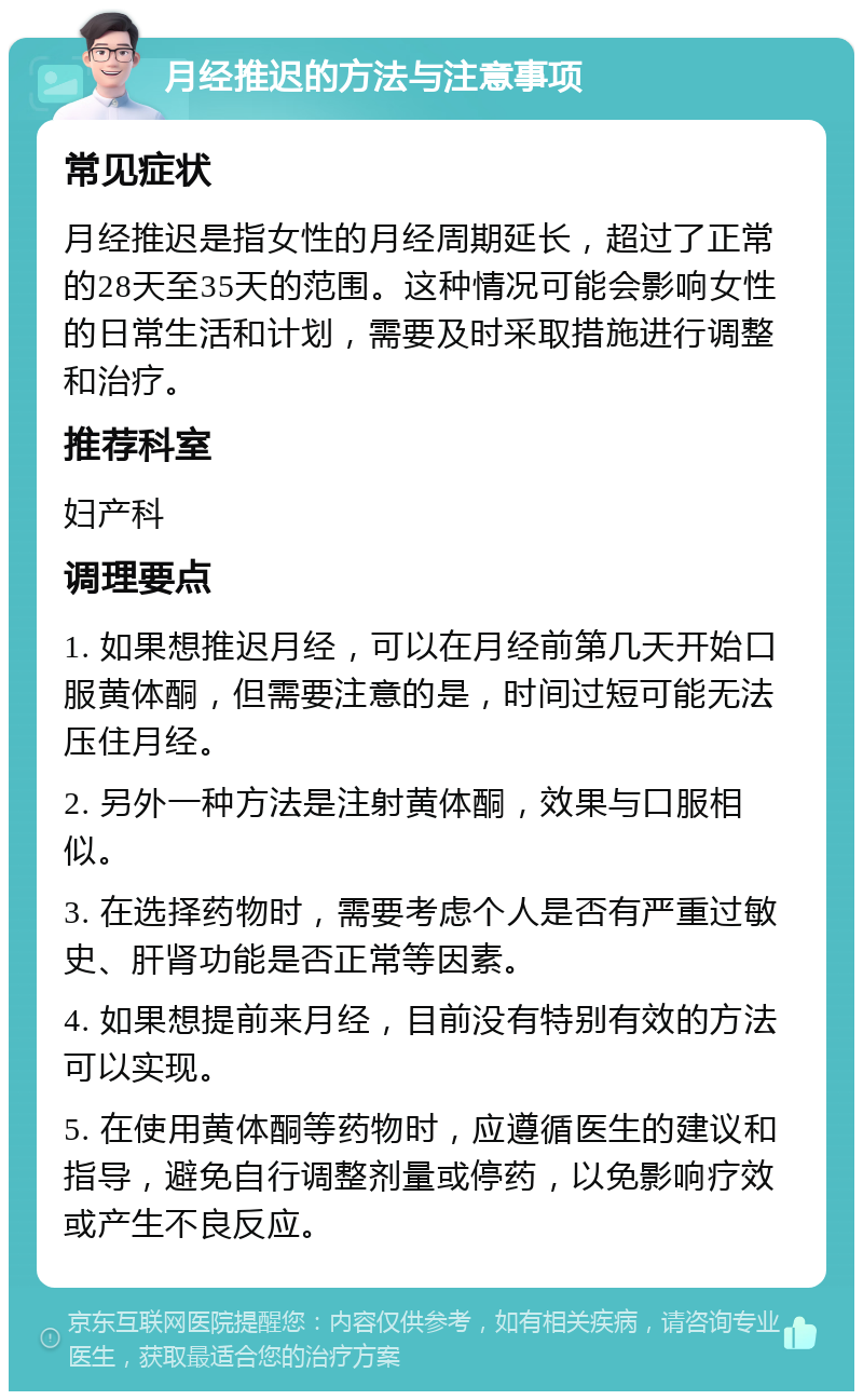 月经推迟的方法与注意事项 常见症状 月经推迟是指女性的月经周期延长，超过了正常的28天至35天的范围。这种情况可能会影响女性的日常生活和计划，需要及时采取措施进行调整和治疗。 推荐科室 妇产科 调理要点 1. 如果想推迟月经，可以在月经前第几天开始口服黄体酮，但需要注意的是，时间过短可能无法压住月经。 2. 另外一种方法是注射黄体酮，效果与口服相似。 3. 在选择药物时，需要考虑个人是否有严重过敏史、肝肾功能是否正常等因素。 4. 如果想提前来月经，目前没有特别有效的方法可以实现。 5. 在使用黄体酮等药物时，应遵循医生的建议和指导，避免自行调整剂量或停药，以免影响疗效或产生不良反应。