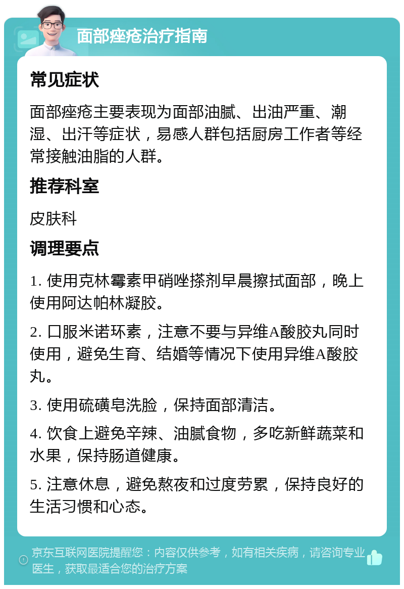 面部痤疮治疗指南 常见症状 面部痤疮主要表现为面部油腻、出油严重、潮湿、出汗等症状，易感人群包括厨房工作者等经常接触油脂的人群。 推荐科室 皮肤科 调理要点 1. 使用克林霉素甲硝唑搽剂早晨擦拭面部，晚上使用阿达帕林凝胶。 2. 口服米诺环素，注意不要与异维A酸胶丸同时使用，避免生育、结婚等情况下使用异维A酸胶丸。 3. 使用硫磺皂洗脸，保持面部清洁。 4. 饮食上避免辛辣、油腻食物，多吃新鲜蔬菜和水果，保持肠道健康。 5. 注意休息，避免熬夜和过度劳累，保持良好的生活习惯和心态。