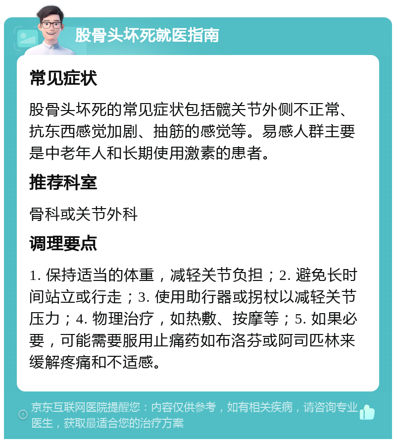 股骨头坏死就医指南 常见症状 股骨头坏死的常见症状包括髋关节外侧不正常、抗东西感觉加剧、抽筋的感觉等。易感人群主要是中老年人和长期使用激素的患者。 推荐科室 骨科或关节外科 调理要点 1. 保持适当的体重，减轻关节负担；2. 避免长时间站立或行走；3. 使用助行器或拐杖以减轻关节压力；4. 物理治疗，如热敷、按摩等；5. 如果必要，可能需要服用止痛药如布洛芬或阿司匹林来缓解疼痛和不适感。