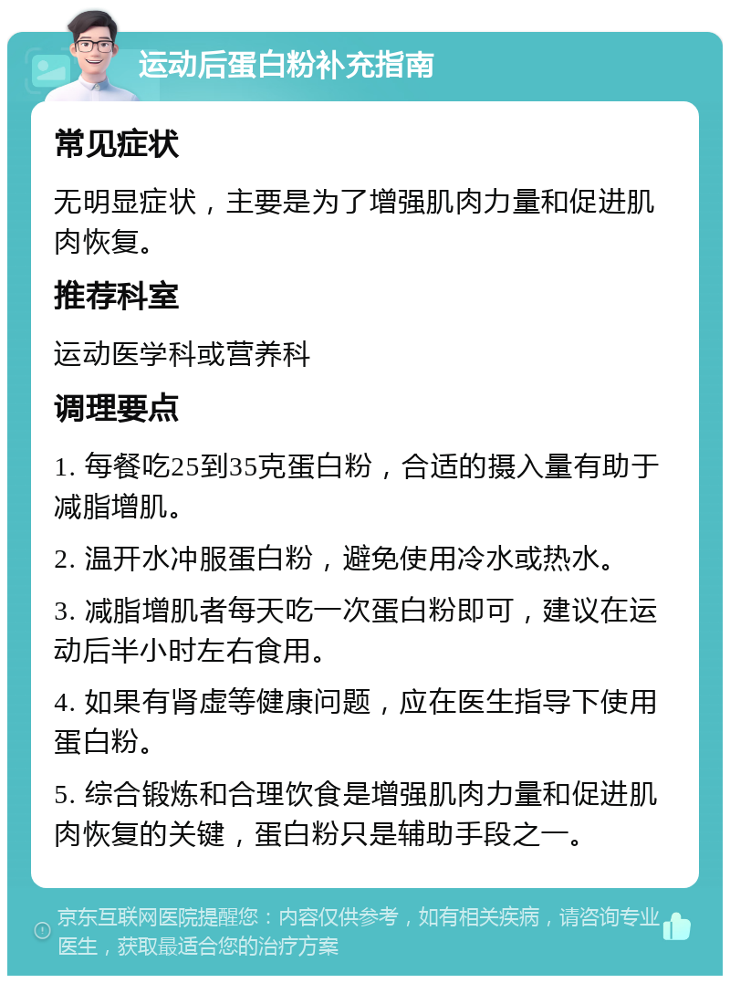 运动后蛋白粉补充指南 常见症状 无明显症状，主要是为了增强肌肉力量和促进肌肉恢复。 推荐科室 运动医学科或营养科 调理要点 1. 每餐吃25到35克蛋白粉，合适的摄入量有助于减脂增肌。 2. 温开水冲服蛋白粉，避免使用冷水或热水。 3. 减脂增肌者每天吃一次蛋白粉即可，建议在运动后半小时左右食用。 4. 如果有肾虚等健康问题，应在医生指导下使用蛋白粉。 5. 综合锻炼和合理饮食是增强肌肉力量和促进肌肉恢复的关键，蛋白粉只是辅助手段之一。