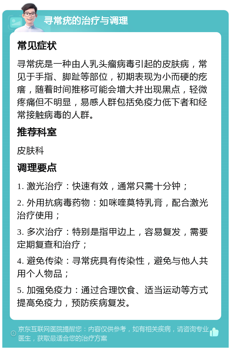 寻常疣的治疗与调理 常见症状 寻常疣是一种由人乳头瘤病毒引起的皮肤病，常见于手指、脚趾等部位，初期表现为小而硬的疙瘩，随着时间推移可能会增大并出现黑点，轻微疼痛但不明显，易感人群包括免疫力低下者和经常接触病毒的人群。 推荐科室 皮肤科 调理要点 1. 激光治疗：快速有效，通常只需十分钟； 2. 外用抗病毒药物：如咪喹莫特乳膏，配合激光治疗使用； 3. 多次治疗：特别是指甲边上，容易复发，需要定期复查和治疗； 4. 避免传染：寻常疣具有传染性，避免与他人共用个人物品； 5. 加强免疫力：通过合理饮食、适当运动等方式提高免疫力，预防疾病复发。