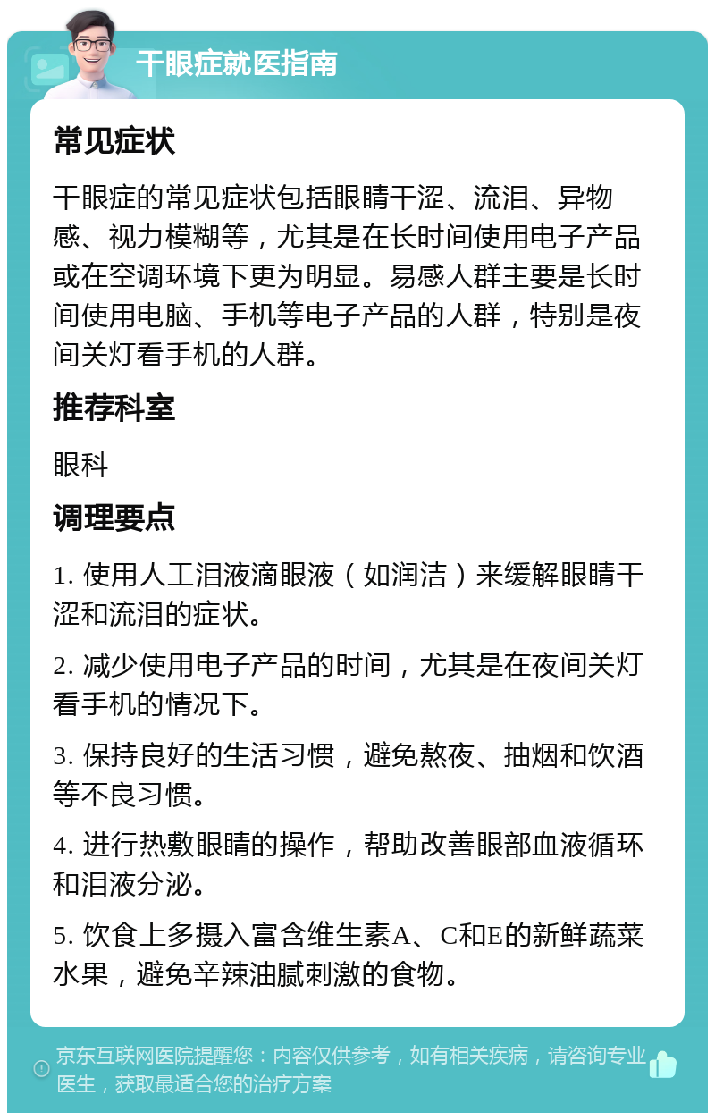 干眼症就医指南 常见症状 干眼症的常见症状包括眼睛干涩、流泪、异物感、视力模糊等，尤其是在长时间使用电子产品或在空调环境下更为明显。易感人群主要是长时间使用电脑、手机等电子产品的人群，特别是夜间关灯看手机的人群。 推荐科室 眼科 调理要点 1. 使用人工泪液滴眼液（如润洁）来缓解眼睛干涩和流泪的症状。 2. 减少使用电子产品的时间，尤其是在夜间关灯看手机的情况下。 3. 保持良好的生活习惯，避免熬夜、抽烟和饮酒等不良习惯。 4. 进行热敷眼睛的操作，帮助改善眼部血液循环和泪液分泌。 5. 饮食上多摄入富含维生素A、C和E的新鲜蔬菜水果，避免辛辣油腻刺激的食物。