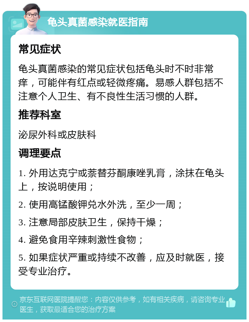 龟头真菌感染就医指南 常见症状 龟头真菌感染的常见症状包括龟头时不时非常痒，可能伴有红点或轻微疼痛。易感人群包括不注意个人卫生、有不良性生活习惯的人群。 推荐科室 泌尿外科或皮肤科 调理要点 1. 外用达克宁或萘替芬酮康唑乳膏，涂抹在龟头上，按说明使用； 2. 使用高锰酸钾兑水外洗，至少一周； 3. 注意局部皮肤卫生，保持干燥； 4. 避免食用辛辣刺激性食物； 5. 如果症状严重或持续不改善，应及时就医，接受专业治疗。