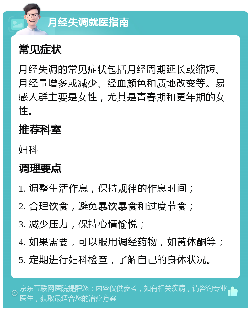 月经失调就医指南 常见症状 月经失调的常见症状包括月经周期延长或缩短、月经量增多或减少、经血颜色和质地改变等。易感人群主要是女性，尤其是青春期和更年期的女性。 推荐科室 妇科 调理要点 1. 调整生活作息，保持规律的作息时间； 2. 合理饮食，避免暴饮暴食和过度节食； 3. 减少压力，保持心情愉悦； 4. 如果需要，可以服用调经药物，如黄体酮等； 5. 定期进行妇科检查，了解自己的身体状况。