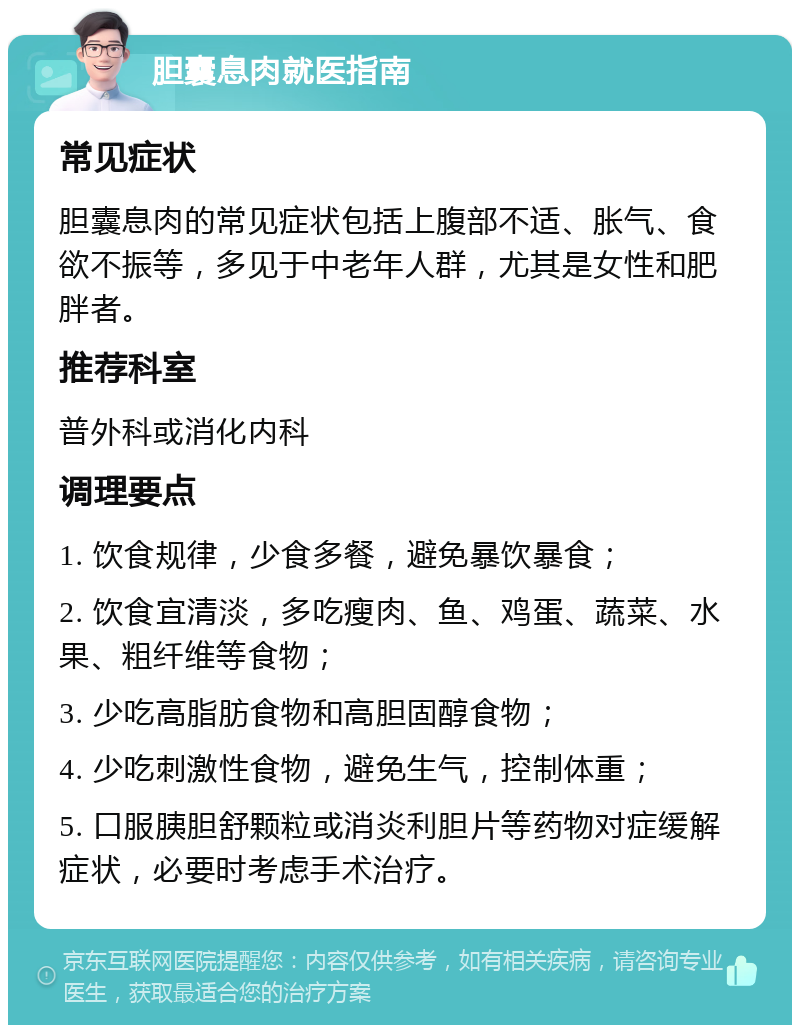 胆囊息肉就医指南 常见症状 胆囊息肉的常见症状包括上腹部不适、胀气、食欲不振等，多见于中老年人群，尤其是女性和肥胖者。 推荐科室 普外科或消化内科 调理要点 1. 饮食规律，少食多餐，避免暴饮暴食； 2. 饮食宜清淡，多吃瘦肉、鱼、鸡蛋、蔬菜、水果、粗纤维等食物； 3. 少吃高脂肪食物和高胆固醇食物； 4. 少吃刺激性食物，避免生气，控制体重； 5. 口服胰胆舒颗粒或消炎利胆片等药物对症缓解症状，必要时考虑手术治疗。