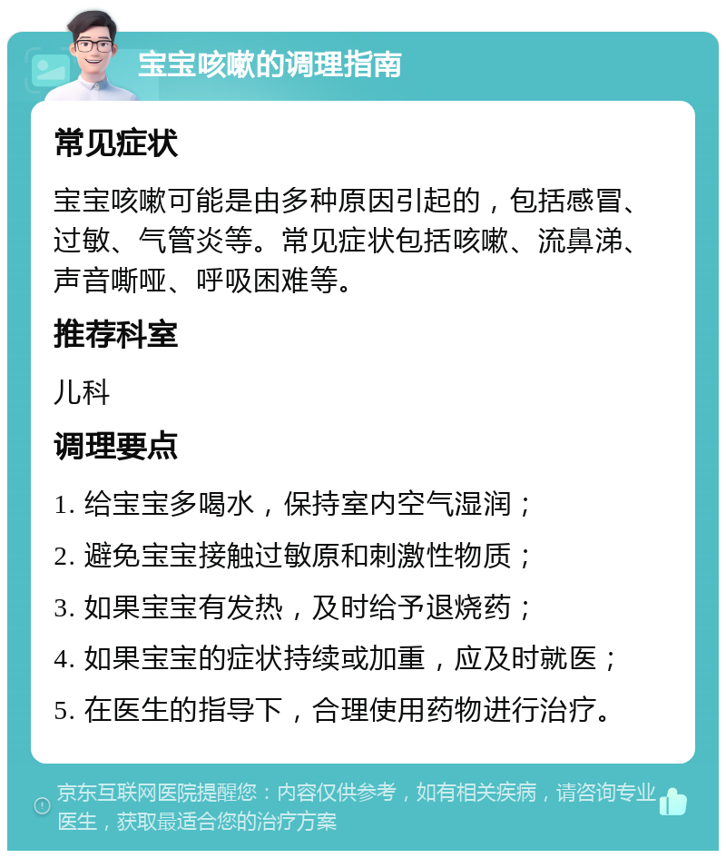 宝宝咳嗽的调理指南 常见症状 宝宝咳嗽可能是由多种原因引起的，包括感冒、过敏、气管炎等。常见症状包括咳嗽、流鼻涕、声音嘶哑、呼吸困难等。 推荐科室 儿科 调理要点 1. 给宝宝多喝水，保持室内空气湿润； 2. 避免宝宝接触过敏原和刺激性物质； 3. 如果宝宝有发热，及时给予退烧药； 4. 如果宝宝的症状持续或加重，应及时就医； 5. 在医生的指导下，合理使用药物进行治疗。